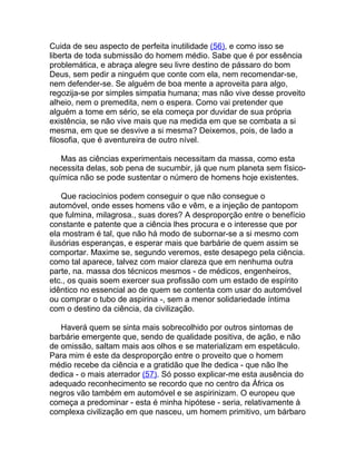 Cuida de seu aspecto de perfeita inutilidade (56), e como isso se
liberta de toda submissão do homem médio. Sabe que é por essência
problemática, e abraça alegre seu livre destino de pássaro do bom
Deus, sem pedir a ninguém que conte com ela, nem recomendar-se,
nem defender-se. Se alguém de boa mente a aproveita para algo,
regozija-se por simples simpatia humana; mas não vive desse proveito
alheio, nem o premedita, nem o espera. Como vai pretender que
alguém a tome em sério, se ela começa por duvidar de sua própria
existência, se não vive mais que na medida em que se combata a si
mesma, em que se desvive a si mesma? Deixemos, pois, de lado a
filosofia, que é aventureira de outro nível.

   Mas as ciências experimentais necessitam da massa, como esta
necessita delas, sob pena de sucumbir, já que num planeta sem físico-
química não se pode sustentar o número de homens hoje existentes.

    Que raciocínios podem conseguir o que não consegue o
automóvel, onde esses homens vão e vêm, e a injeção de pantopom
que fulmina, milagrosa., suas dores? A desproporção entre o benefício
constante e patente que a ciência lhes procura e o interesse que por
ela mostram é tal, que não há modo de subornar-se a si mesmo com
ilusórias esperanças, e esperar mais que barbárie de quem assim se
comportar. Maxime se, segundo veremos, este desapego pela ciência.
como tal aparece, talvez com maior clareza que em nenhuma outra
parte, na. massa dos técnicos mesmos - de médicos, engenheiros,
etc., os quais soem exercer sua profissão com um estado de espírito
idêntico no essencial ao de quem se contenta com usar do automóvel
ou comprar o tubo de aspirina -, sem a menor solidariedade íntima
com o destino da ciência, da civilização.

   Haverá quem se sinta mais sobrecolhido por outros sintomas de
barbárie emergente que, sendo de qualidade positiva, de ação, e não
de omissão, saltam mais aos olhos e se materializam em espetáculo.
Para mim é este da desproporção entre o proveito que o homem
médio recebe da ciência e a gratidão que lhe dedica - que não lhe
dedica - o mais aterrador (57). Só posso explicar-me esta ausência do
adequado reconhecimento se recordo que no centro da África os
negros vão também em automóvel e se aspirinizam. O europeu que
começa a predominar - esta é minha hipótese - seria, relativamente à
complexa civilização em que nasceu, um homem primitivo, um bárbaro
 