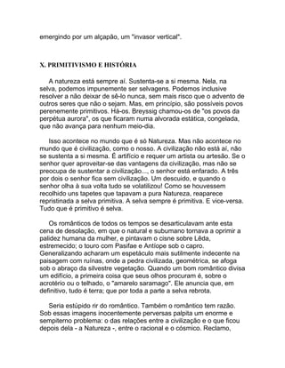 emergindo por um alçapão, um "invasor vertical".



X. PRIMITIVISMO E HISTÓRIA

   A natureza está sempre aí. Sustenta-se a si mesma. Nela, na
selva, podemos impunemente ser selvagens. Podemos inclusive
resolver a não deixar de sê-lo nunca, sem mais risco que o advento de
outros seres que não o sejam. Mas, em princípio, são possíveis povos
perenemente primitivos. Há-os. Breyssig chamou-os de "os povos da
perpétua aurora", os que ficaram numa alvorada estática, congelada,
que não avança para nenhum meio-dia.

   Isso acontece no mundo que é só Natureza. Mas não acontece no
mundo que é civilização, como o nosso. A civilização não está aí, não
se sustenta a si mesma. É artifício e requer um artista ou artesão. Se o
senhor quer aproveitar-se das vantagens da civilização, mas não se
preocupa de sustentar a civilização..., o senhor está enfarado. A três
por dois o senhor fica sem civilização. Um descuido, e quando o
senhor olha à sua volta tudo se volatilizou! Como se houvessem
recolhido uns tapetes que tapavam a pura Natureza, reaparece
repristinada a selva primitiva. A selva sempre é primitiva. E vice-versa.
Tudo que é primitivo é selva.

   Os românticos de todos os tempos se desarticulavam ante esta
cena de desolação, em que o natural e subumano tornava a oprimir a
palidez humana da mulher, e pintavam o cisne sobre Lêda,
estremecido; o touro com Pasifae e Antíope sob o capro.
Generalizando acharam um espetáculo mais sutilmente indecente na
paisagem com ruínas, onde a pedra civilizada, geométrica, se afoga
sob o abraço da silvestre vegetação. Quando um bom romântico divisa
um edifício, a primeira coisa que seus olhos procuram é, sobre o
acrotério ou o telhado, o "amarelo saramago". Ele anuncia que, em
definitivo, tudo é terra; que por toda a parte a selva rebrota.

   Seria estúpido rir do romântico. Também o romântico tem razão.
Sob essas imagens inocentemente perversas palpita um enorme e
sempiterno problema: o das relações entre a civilização e o que ficou
depois dela - a Natureza -, entre o racional e o cósmico. Reclamo,
 