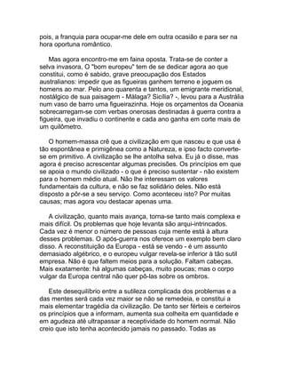 pois, a franquia para ocupar-me dele em outra ocasião e para ser na
hora oportuna romântico.

    Mas agora encontro-me em faina oposta. Trata-se de conter a
selva invasora, O "bom europeu" tem de se dedicar agora ao que
constitui, como é sabido, grave preocupação dos Estados
australianos: impedir que as figueiras ganhem terreno e joguem os
homens ao mar. Pelo ano quarenta e tantos, um emigrante meridional,
nostálgico de sua paisagem - Málaga? Sicília? -, levou para a Austrália
num vaso de barro uma figueirazinha. Hoje os orçamentos da Oceania
sobrecarregam-se com verbas onerosas destinadas à guerra contra a
figueira, que invadiu o continente e cada ano ganha em corte mais de
um quilômetro.

   O homem-massa crê que a civilização em que nasceu e que usa é
tão espontânea e primigênea como a Natureza, e ipso facto converte-
se em primitivo. A civilização se lhe antolha selva. Eu já o disse, mas
agora é preciso acrescentar algumas precisões. Os princípios em que
se apoia o mundo civilizado - o que é preciso sustentar - não existem
para o homem médio atual. Não lhe interessam os valores
fundamentais da cultura, e não se faz solidário deles. Não está
disposto a pôr-se a seu serviço. Como aconteceu isto? Por muitas
causas; mas agora vou destacar apenas uma.

   A civilização, quanto mais avança, torna-se tanto mais complexa e
mais difícil. Os problemas que hoje levanta são arqui-intrincados.
Cada vez é menor o número de pessoas cuja mente está à altura
desses problemas. O após-guerra nos oferece um exemplo bem claro
disso. A reconstituição da Europa - está se vendo - é um assunto
demasiado algébrico, e o europeu vulgar revela-se inferior à tão sutil
empresa. Não é que faltem meios para a solução. Faltam cabeças.
Mais exatamente: há algumas cabeças, muito poucas; mas o corpo
vulgar da Europa central não quer pô-las sobre os ombros.

   Este desequilíbrio entre a sutileza complicada dos problemas e a
das mentes será cada vez maior se não se remedeia, e constitui a
mais elementar tragédia da civilização. De tanto ser férteis e certeiros
os princípios que a informam, aumenta sua colheita em quantidade e
em agudeza até ultrapassar a receptividade do homem normal. Não
creio que isto tenha acontecido jamais no passado. Todas as
 