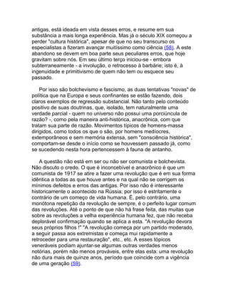 antigas, está ideada em vista desses erros, e resume em sua
substância a mais longa experiência. Mas já o século XIX começou a
perder "cultura histórica", apesar de que no seu transcurso os
especialistas a fizeram avançar muitíssimo como ciência (58). A este
abandono se devem em boa parte seus peculiares erros, que hoje
gravitam sobre nós. Em seu último terço iniciou-se - embora
subterraneamente - a involução, o retrocesso à barbárie; isto é, à
ingenuidade e primitivismo de quem não tem ou esquece seu
passado.

    Por isso são bolchevismo e fascismo, as duas tentativas "novas" de
política que na Europa e seus confinantes se estão fazendo, dois
claros exemplos de regressão substancial. Não tanto pelo conteúdo
positivo de suas doutrinas, que, isolado, tem naturalmente uma
verdade parcial - quem no universo não possui uma porciúncula de
razão? -, como pela maneira anti-histórica, anacrônica, com que
tratam sua parte de razão. Movimentos típicos de homens-massa
dirigidos, como todos os que o são, por homens medíocres,
extemporâneos e sem memória extensa, sem "consciência histórica",
comportam-se desde o início como se houvessem passado já, como
se sucedendo nesta hora pertencessem à fauna de antanho.

    A questão não está em ser ou não ser comunista e bolchevista.
Não discuto o credo. O que é inconcebível e anacrônico é que um
comunista de 1917 se atire a fazer uma revolução que é em sua forma
idêntica a todas as que houve antes e na qual não se corrigem os
mínimos defeitos e erros das antigas. Por isso não é interessante
historicamente o acontecido na Rússia; por isso é estritamente o
contrário de um começo de vida humana. É, pelo contrário, uma
monótona repetição da revolução de sempre, é o perfeito lugar comum
das revoluções. Até o ponto de que não há frase feita, das muitas que
sobre as revoluções a velha experiência humana fez, que não receba
deplorável confirmação quando se aplica a esta. "A revolução devora
seus próprios filhos !" "A revolução começa por um partido moderado,
a seguir passa aos extremistas e começa mui rapidamente a
retroceder para uma restauração", etc., etc. A esses tópicos
veneráveis podiam ajuntar-se algumas outras verdades menos
notórias, porém não menos prováveis, entre elas esta: uma revolução
não dura mais de quinze anos, período que coincide com a vigência
de uma geração (59).
 