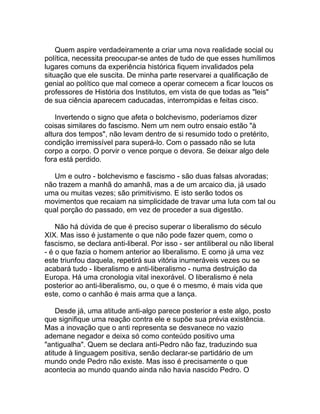 Quem aspire verdadeiramente a criar uma nova realidade social ou
política, necessita preocupar-se antes de tudo de que esses humílimos
lugares comuns da experiência histórica fiquem invalidados pela
situação que ele suscita. De minha parte reservarei a qualificação de
genial ao político que mal comece a operar comecem a ficar loucos os
professores de História dos Institutos, em vista de que todas as "leis"
de sua ciência aparecem caducadas, interrompidas e feitas cisco.

    Invertendo o signo que afeta o bolchevismo, poderíamos dizer
coisas similares do fascismo. Nem um nem outro ensaio estão "à
altura dos tempos", não levam dentro de si resumido todo o pretérito,
condição irremissível para superá-lo. Com o passado não se luta
corpo a corpo. O porvir o vence porque o devora. Se deixar algo dele
fora está perdido.

   Um e outro - bolchevismo e fascismo - são duas falsas alvoradas;
não trazem a manhã do amanhã, mas a de um arcaico dia, já usado
uma ou muitas vezes; são primitivismo. E isto serão todos os
movimentos que recaiam na simplicidade de travar uma luta com tal ou
qual porção do passado, em vez de proceder a sua digestão.

    Não há dúvida de que é preciso superar o liberalismo do século
XIX. Mas isso é justamente o que não pode fazer quem, como o
fascismo, se declara anti-liberal. Por isso - ser antiliberal ou não liberal
- é o que fazia o homem anterior ao liberalismo. E como já uma vez
este triunfou daquela, repetirá sua vitória inumeráveis vezes ou se
acabará tudo - liberalismo e anti-liberalismo - numa destruição da
Europa. Há uma cronologia vital inexorável. O liberalismo é nela
posterior ao anti-liberalismo, ou, o que é o mesmo, é mais vida que
este, como o canhão é mais arma que a lança.

    Desde já, uma atitude anti-algo parece posterior a este algo, posto
que signifique uma reação contra ele e supõe sua prévia existência.
Mas a inovação que o anti representa se desvanece no vazio
ademane negador e deixa só como conteúdo positivo uma
"antigualha". Quem se declara anti-Pedro não faz, traduzindo sua
atitude à linguagem positiva, senão declarar-se partidário de um
mundo onde Pedro não existe. Mas isso é precisamente o que
acontecia ao mundo quando ainda não havia nascido Pedro. O
 