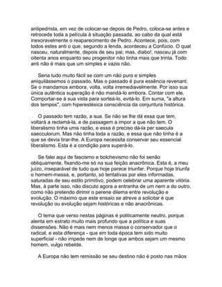 antipedrista, em vez de colocar-se depois de Pedro, coloca-se antes e
retrocede toda a película à situação passada, ao cabo da qual está
inexoravelmente o reaparecimento de Pedro. Acontece, pois, com
todos estes anti o que, segundo a lenda, aconteceu a Confúcio. O qual
nasceu, naturalmente, depois de seu pai; mas, diabo!, nasceu já com
oitenta anos enquanto seu progenitor não tinha mais que trinta. Todo
anti não é mais que um simples e vazio não.

   Seria tudo muito fácil se com um não puro e simples
aniquilássemos o passado. Mas o passado é pura essência revenant.
Se o mandamos embora, volta, volta irremediavelmente. Por isso sua
única autêntica superação é não mandá-lo embora. Contar com ele.
Comportar-se à sua vista para sorteá-lo, evitá-lo. Em suma, "a altura
dos tempos", com hiperestésica consciência da conjuntura histórica.

    O passado tem razão, a sua. Se não se lhe dá essa que tem,
voltará a reclamá-la, e de passagem a impor a que não tem. O
liberalismo tinha uma razão, e essa é preciso dá-la per saecula
saecculorum. Mas não tinha toda a razão, e essa que não tinha é a
que se devia tirar-lhe. A Europa necessita conservar seu essencial
liberalismo. Esta é a condição para superá-lo.

    Se falei aqui de fascismo e bolchevismo não foi senão
obliquamente, fixando-me só na sua feição anacrônica. Esta é, a meu
juízo, inseparável de tudo que hoje parece triunfar. Porque hoje triunfa
o homem-massa, e, portanto, só tentativas por eles informadas,
saturadas de seu estilo primitivo, podem celebrar uma aparente vitória.
Mas, à parte isso, não discuto agora a entranha de um nem a do outro,
como não pretendo dirimir o perene dilema entre revolução e
evolução. O máximo que este ensaio se atreve a solicitar é que
revolução ou evolução sejam históricas e não anacrônicas.

   O tema que verso nestas páginas é politicamente neutro, porque
alenta em estrato muito mais profundo que a política e suas
dissensões. Não é mais nem menos massa o conservador que o
radical, e esta diferença - que em toda época tem sido muito
superficial - não impede nem de longe que ambos sejam um mesmo
homem, vulgo rebelde.

   A Europa não tem remissão se seu destino não é posto nas mãos
 
