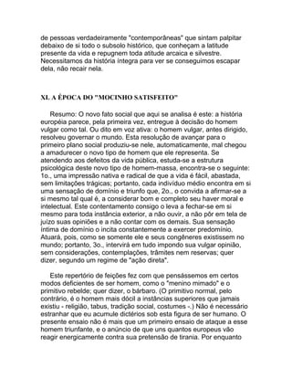 de pessoas verdadeiramente "contemporâneas" que sintam palpitar
debaixo de si todo o subsolo histórico, que conheçam a latitude
presente da vida e repugnem toda atitude arcaica e silvestre.
Necessitamos da história íntegra para ver se conseguimos escapar
dela, não recair nela.



XI. A ÉPOCA DO "MOCINHO SATISFEITO"

    Resumo: O novo fato social que aqui se analisa é este: a história
européia parece, pela primeira vez, entregue à decisão do homem
vulgar como tal. Ou dito em voz ativa: o homem vulgar, antes dirigido,
resolveu governar o mundo. Esta resolução de avançar para o
primeiro plano social produziu-se nele, automaticamente, mal chegou
a amadurecer o novo tipo de homem que ele representa. Se
atendendo aos defeitos da vida pública, estuda-se a estrutura
psicológica deste novo tipo de homem-massa, encontra-se o seguinte:
1o., uma impressão nativa e radical de que a vida é fácil, abastada,
sem limitações trágicas; portanto, cada indivíduo médio encontra em si
uma sensação de domínio e triunfo que, 2o., o convida a afirmar-se a
si mesmo tal qual é, a considerar bom e completo seu haver moral e
intelectual. Este contentamento consigo o leva a fechar-se em si
mesmo para toda instância exterior, a não ouvir, a não pôr em tela de
juízo suas opiniões e a não contar com os demais. Sua sensação
íntima de domínio o incita constantemente a exercer predomínio.
Atuará, pois, como se somente ele e seus congêneres existissem no
mundo; portanto, 3o., intervirá em tudo impondo sua vulgar opinião,
sem considerações, contemplações, trâmites nem reservas; quer
dizer, segundo um regime de "ação direta".

   Este repertório de feições fez com que pensássemos em certos
modos deficientes de ser homem, como o "menino mimado" e o
primitivo rebelde; quer dizer, o bárbaro. (O primitivo normal, pelo
contrário, é o homem mais dócil a instâncias superiores que jamais
existiu - religião, tabus, tradição social, costumes -.) Não é necessário
estranhar que eu acumule dictérios sob esta figura de ser humano. O
presente ensaio não é mais que um primeiro ensaio de ataque a esse
homem triunfante, e o anúncio de que uns quantos europeus vão
reagir energicamente contra sua pretensão de tirania. Por enquanto
 