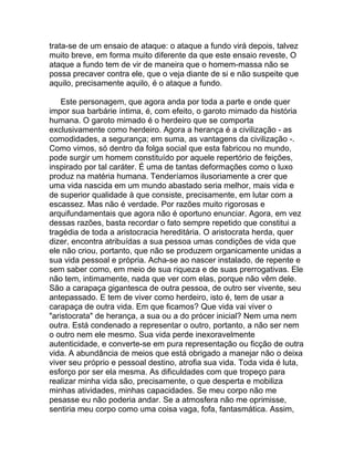 trata-se de um ensaio de ataque: o ataque a fundo virá depois, talvez
muito breve, em forma muito diferente da que este ensaio reveste, O
ataque a fundo tem de vir de maneira que o homem-massa não se
possa precaver contra ele, que o veja diante de si e não suspeite que
aquilo, precisamente aquilo, é o ataque a fundo.

    Este personagem, que agora anda por toda a parte e onde quer
impor sua barbárie íntima, é, com efeito, o garoto mimado da história
humana. O garoto mimado é o herdeiro que se comporta
exclusivamente como herdeiro. Agora a herança é a civilização - as
comodidades, a segurança; em suma, as vantagens da civilização -.
Como vimos, só dentro da folga social que esta fabricou no mundo,
pode surgir um homem constituído por aquele repertório de feições,
inspirado por tal caráter. É uma de tantas deformações como o luxo
produz na matéria humana. Tenderíamos ilusoriamente a crer que
uma vida nascida em um mundo abastado seria melhor, mais vida e
de superior qualidade à que consiste, precisamente, em lutar com a
escassez. Mas não é verdade. Por razões muito rigorosas e
arquifundamentais que agora não é oportuno enunciar. Agora, em vez
dessas razões, basta recordar o fato sempre repetido que constitui a
tragédia de toda a aristocracia hereditária. O aristocrata herda, quer
dizer, encontra atribuídas a sua pessoa umas condições de vida que
ele não criou, portanto, que não se produzem organicamente unidas a
sua vida pessoal e própria. Acha-se ao nascer instalado, de repente e
sem saber como, em meio de sua riqueza e de suas prerrogativas. Ele
não tem, intimamente, nada que ver com elas, porque não vêm dele.
São a carapaça gigantesca de outra pessoa, de outro ser vivente, seu
antepassado. E tem de viver como herdeiro, isto é, tem de usar a
carapaça de outra vida. Em que ficamos? Que vida vai viver o
"aristocrata" de herança, a sua ou a do prócer inicial? Nem uma nem
outra. Está condenado a representar o outro, portanto, a não ser nem
o outro nem ele mesmo. Sua vida perde inexoravelmente
autenticidade, e converte-se em pura representação ou ficção de outra
vida. A abundância de meios que está obrigado a manejar não o deixa
viver seu próprio e pessoal destino, atrofia sua vida. Toda vida é luta,
esforço por ser ela mesma. As dificuldades com que tropeço para
realizar minha vida são, precisamente, o que desperta e mobiliza
minhas atividades, minhas capacidades. Se meu corpo não me
pesasse eu não poderia andar. Se a atmosfera não me oprimisse,
sentiria meu corpo como uma coisa vaga, fofa, fantasmática. Assim,
 