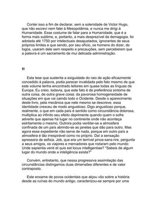 Contei isso a fim de declarar, sem a solenidade de Victor Hugo,
que não escrevi nem falei à Mesopotâmia, e nunca me dirigi à
Humanidade. Esse costume de falar para a Humanidade, que é a
forma mais sublime, e, portanto, a mais desprezível da demagogia, foi
adotada até 1750 por intelectuais desajustados, ignorantes de seus
próprios limites e que sendo, por seu ofício, os homens do dizer, do
logos, usaram dele sem respeito e precauções, sem perceberem que
a palavra é um sacramento de mui delicada administração.



II

    Esta tese que sustenta a exiguidade do raio de ação eficazmente
concedido à palavra, podia parecer invalidada pelo fato mesmo de que
este volume tenha encontrado leitores em quase todas as línguas da
Europa. Eu creio, todavia, que este fato é de preferência sintoma de
outra coisa, de outra grave coisa: da pavorosa homogeneidade de
situações em que vai caindo todo o Ocidente. Desde o aparecimento
deste livro, pela mecânica que nele mesmo se descreve, essa
identidade cresceu de modo angustioso. Digo angustioso porque,
realmente, o que em cada país é sentido como circunstância dolorosa,
multiplica ao infinito seu efeito deprimente quando quem o sofre
adverte que apenas há lugar no continente onde não aconteça
estritamente o mesmo, Outrora podia ventilar-se a atmosfera
confinada de um país abrindo-se as janelas que dão para outro. Mas
agora esse expediente não serve de nada, porque em outro país a
atmosfera é tão irrespirável como no próprio. Daí a sensação
opressora de asfixia. Job, que era um terrível pince-sans-rire, pergunta
a seus amigos, os viajores e mercadores que rodaram pelo mundo:
Unde sapientia venit et quis est locus intelligentiae? "Sabeis de algum
lugar do mundo onde a inteligência exista?"

    Convém, entretanto, que nessa progressiva assimilação das
circunstâncias distingamos duas dimensões diferentes e de valor
contraposto.

   Este enxame de povos ocidentais que alçou vôo sobre a história
desde as ruínas do mundo antigo, caracterizou-se sempre por uma
 