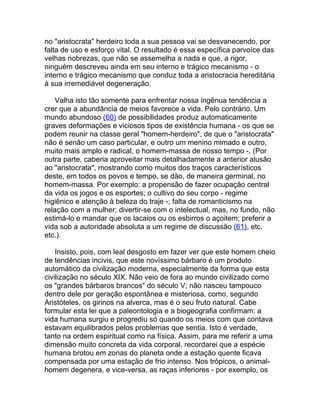 no "aristocrata" herdeiro toda a sua pessoa vai se desvanecendo, por
falta de uso e esforço vital. O resultado é essa específica parvoíce das
velhas nobrezas, que não se assemelha a nada e que, a rigor,
ninguém descreveu ainda em seu interno e trágico mecanismo - o
interno e trágico mecanismo que conduz toda a aristocracia hereditária
à sua irremediável degeneração.

    Valha isto tão somente para enfrentar nossa ingênua tendência a
crer que a abundância de meios favorece a vida. Pelo contrário. Um
mundo abundoso (60) de possibilidades produz automaticamente
graves deformações e viciosos tipos de existência humana - os que se
podem reunir na classe geral "homem-herdeiro", de que o "aristocrata"
não é senão um caso particular, e outro um menino mimado e outro,
muito mais amplo e radical, o homem-massa de nosso tempo -. (Por
outra parte, caberia aproveitar mais detalhadamente a anterior alusão
ao "aristocrata", mostrando como muitos dos traços característicos
deste, em todos os povos e tempo, se dão, de maneira germinal, no
homem-massa. Por exemplo: a propensão de fazer ocupação central
da vida os jogos e os esportes; o cultivo do seu corpo - regime
higiênico e atenção à beleza do traje -; falta de romanticismo na
relação com a mulher; divertir-se com o intelectual, mas, no fundo, não
estimá-lo e mandar que os lacaios ou os esbirros o açoitem; preferir a
vida sob a autoridade absoluta a um regime de discussão (61), etc.
etc.).

    Insisto, pois, com leal desgosto em fazer ver que este homem cheio
de tendências incivis, que este novíssimo bárbaro é um produto
automático da civilização moderna, especialmente da forma que esta
civilização no século XIX. Não veio de fora ao mundo civilizado como
os "grandes bárbaros brancos" do século V; não nasceu tampouco
dentro dele por geração espontânea e misteriosa, como, segundo
Aristóteles, os girinos na alverca, mas é o seu fruto natural. Cabe
formular esta lei que a paleontologia e a biogeografia confirmam: a
vida humana surgiu e progrediu só quando os meios com que contava
estavam equilibrados pelos problemas que sentia. Isto é verdade,
tanto na ordem espiritual como na física. Assim, para me referir a uma
dimensão muito concreta da vida corporal, recordarei que a espécie
humana brotou em zonas do planeta onde a estação quente ficava
compensada por uma estação de frio intenso. Nos trópicos, o animal-
homem degenera, e vice-versa, as raças inferiores - por exemplo, os
 