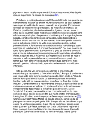 pigmeus - foram repelidas para os trópicos por raças nascidas depois
delas e superiores na escala da evolução (62).

    Pois bem, a civilização do século XIX é de tal índole que permite ao
homem médio instalar-se em um mundo abundante, do qual percebe
só a superabundância de meios, mas não as angústias. Encontra-se
rodeado de instrumentos prodigiosos, de medicinas benéficas, de
Estados previdentes, de direitos cômodos. Ignora, por seu turno, o
difícil que é inventar essas medicinas e instrumentos e assegurar para
o futuro sua produção; não percebe o instável que é a organização do
Estado, e mal sente dentro de si obrigações. Este desequilíbrio o
falsifica, vicia-o em sua raiz de ser vivente, fazendo-o perder contacto
com a substância mesma da vida, que é absoluto perigo, radical
problematismo. A forma mais contraditória da vida humana que pode
aparecer na vida humana é o "mocinho satisfeito". Por isso, quando se
torna figura predominante, é preciso dar o grito de alarme e anunciar
que a vida se acha ameaçada de degeneração; quer dizer, de relativa
morte. Segundo isto, o nível vital que representa a Europa de hoje é
superior a todo o passado humano; mas se olhamos o porvir, faz
temer que nem conserve sua altura nem produza outro nível mais
elevado, porém, pelo contrário, que retroceda e recaia em altitudes
inferiores.

    Isto, penso, faz ver com suficiente clareza a anormalidade
superlativa que representa o "mocinho satisfeito". Porque é um homem
que veio à vida para fazer o que bem entende. Com efeito, o "filho de
família" forja para si esta ilusão. Já sabemos por que: no âmbito
familiar, tudo, até os maiores delitos, pode ficar no final das contas
impune. O âmbito familiar é relativamente artificial, e tolera dentro de si
muitos atos que na sociedade, no ar da rua trariam automaticamente
conseqüências desastrosas e iniludíveis para seu autor. Mas o
"mocinho" é aquele que acredita poder comportar-se fora de casa
como em casa, aquele que acredita que nada é fatal, irremediável e
irrevogável. Por isso acredita que pode fazer o que bem entende (63).
Grande equívoco! Vossa Mercê irá aonde o levem, como se diz ao
papagaio no conto do português. Não é o que não se deva fazer o que
esteja na vontade da pessoa; é que não se pode fazer senão o que
cada qual tem que fazer, tem que ser. Cabe unicamente negar-se a
fazer isso que é preciso fazer; mas isto não nos deixa em liberdade
para fazer outra coisa que esteja na nossa vontade. Neste ponto
 