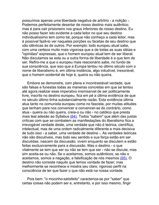 possuímos apenas uma liberdade negativa de arbítrio - a nolição -.
Podemos perfeitamente desertar de nosso destino mais autêntico;
mas é para cair prisioneiro nos graus inferiores de nosso destino. Eu
não posso fazer isto evidente a cada leitor no que seu destino
individualíssimo tem como tal, porque não conheço a cada leitor, mas
é possível fazê-lo ver naquelas porções ou facetas de seu destino que
são idênticas às de outros. Por exemplo: todo europeu atual sabe,
com uma certeza muito mais vigorosa que a de todas as suas idéias e
"opiniões" expressas, que o homem europeu atual tem de ser liberal.
Não discutamos se esta ou a outra forma de liberdade é a que tem de
ser. Refiro-me a que o europeu mais reacionário sabe, no fundo de
sua consciência, que isso que a Europa tentou no último século com o
nome de liberalismo é, em última instância, algo iniludível, inexorável,
que o homem ocidental de hoje é, queira ou não queira.

    Embora se demonstre, com plena e incontrastável verdade, que
são falsas e funestas todas as maneiras concretas em que se tentou
até agora realizar esse imperativo irremissível de ser politicamente
livre, inscrito no destino europeu, fica em pé a última evidência de que
no século último tinha substancialmente razão. Esta evidência última
atua tanto no comunista europeu como no fascista, por muitas atitudes
que tenham para nos convencer e convencer-se do contrário, como
atua - queira ou não queira, creia-o ou não - no católico que presta
mais leal adesão ao Syllabus (64). Todos "sabem" que além das justas
críticas com que se combatem as manifestações do liberalismo fica a
irrevogável verdade deste, uma verdade que não é teórica, científica,
intelectual, mas de uma ordem radicalmente diferente e mais decisiva
de tudo isso - a saber, uma verdade de destino -. As verdades teóricas
não são discutíveis, mas todo seu sentido e sua força estão em ser
discutidas; nascem da discussão, vivem enquanto se discutem e estão
feitas exclusivamente para a discussão. Mas o destino - o que
vitalmente se tem que ser ou não se tem que ser - não se discute, mas
sim aceita-se ou não. Se o aceitamos, somos autênticos; se não o
aceitamos, somos a negação, a falsificação de nós mesmos (65), O
destino não consiste naquilo que temos vontade de fazer; mas
melhormente se reconhece e mostra seu claro, rigoroso perfil na
consciência de ter que fazer o que não está na nossa vontade.

   Pois bem: "o mocinho-satisfeito" caracteriza-se por "saber" que
certas coisas não podem ser e, entretanto, e por isso mesmo, fingir
 