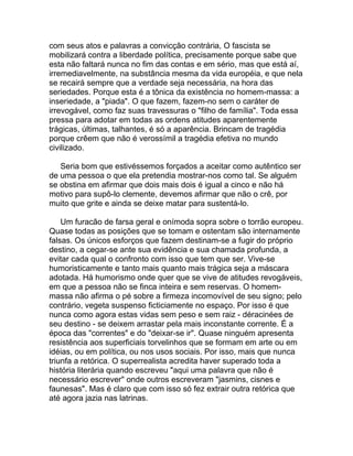com seus atos e palavras a convicção contrária, O fascista se
mobilizará contra a liberdade política, precisamente porque sabe que
esta não faltará nunca no fim das contas e em sério, mas que está aí,
irremediavelmente, na substância mesma da vida européia, e que nela
se recairá sempre que a verdade seja necessária, na hora das
seriedades. Porque esta é a tônica da existência no homem-massa: a
inseriedade, a "piada". O que fazem, fazem-no sem o caráter de
irrevogável, como faz suas travessuras o "filho de família". Toda essa
pressa para adotar em todas as ordens atitudes aparentemente
trágicas, últimas, talhantes, é só a aparência. Brincam de tragédia
porque crêem que não é verossímil a tragédia efetiva no mundo
civilizado.

   Seria bom que estivéssemos forçados a aceitar como autêntico ser
de uma pessoa o que ela pretendia mostrar-nos como tal. Se alguém
se obstina em afirmar que dois mais dois é igual a cinco e não há
motivo para supô-lo clemente, devemos afirmar que não o crê, por
muito que grite e ainda se deixe matar para sustentá-lo.

    Um furacão de farsa geral e onímoda sopra sobre o torrão europeu.
Quase todas as posições que se tomam e ostentam são internamente
falsas. Os únicos esforços que fazem destinam-se a fugir do próprio
destino, a cegar-se ante sua evidência e sua chamada profunda, a
evitar cada qual o confronto com isso que tem que ser. Vive-se
humoristicamente e tanto mais quanto mais trágica seja a máscara
adotada. Há humorismo onde quer que se vive de atitudes revogáveis,
em que a pessoa não se finca inteira e sem reservas. O homem-
massa não afirma o pé sobre a firmeza incomovível de seu signo; pelo
contrário, vegeta suspenso ficticiamente no espaço. Por isso é que
nunca como agora estas vidas sem peso e sem raiz - déracinées de
seu destino - se deixem arrastar pela mais inconstante corrente. É a
época das "correntes" e do "deixar-se ir". Quase ninguém apresenta
resistência aos superficiais torvelinhos que se formam em arte ou em
idéias, ou em política, ou nos usos sociais. Por isso, mais que nunca
triunfa a retórica. O superrealista acredita haver superado toda a
história literária quando escreveu "aqui uma palavra que não é
necessário escrever" onde outros escreveram "jasmins, cisnes e
faunesas". Mas é claro que com isso só fez extrair outra retórica que
até agora jazia nas latrinas.
 
