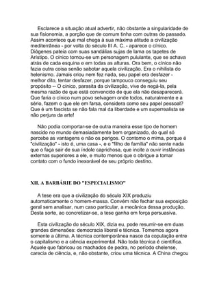 Esclarece a situação atual advertir, não obstante a singularidade de
sua fisionomia, a porção que de comum tinha com outras do passado.
Assim acontece que mal chega à sua máxima atitude a civilização
mediterrânea - por volta do século III A. C. - aparece o cínico.
Diógenes pateia com suas sandálias sujas de lama os tapetes de
Arístipo. O cínico tornou-se um personagem pululante, que se achava
atrás de cada esquina e em todas as alturas. Ora bem, o cínico não
fazia outra coisa senão sabotar aquela civilização. Era o nihilista do
helenismo. Jamais criou nem fez nada, seu papel era desfazer -
melhor dito, tentar desfazer, porque tampouco conseguiu seu
propósito -- O cínico, parasita da civilização, vive de negá-la, pela
mesma razão de que está convencido de que ela não desaparecerá.
Que faria o cínico num povo selvagem onde todos, naturalmente e a
sério, fazem o que ele em farsa, considera como seu papel pessoal?
Que é um fascista se não fala mal da liberdade e um superrealista se
não perjura da arte!

    Não podia comportar-se de outra maneira esse tipo de homem
nascido no mundo demasiadamente bem organizado, do qual só
percebe as vantagens e não os perigos. O contorno o mima, porque é
"civilização" - isto é, uma casa -, e o "filho de família" não sente nada
que o faça sair de sua índole caprichosa, que incite a ouvir instâncias
externas superiores a ele, e muito menos que o obrigue a tomar
contato com o fundo inexorável de seu próprio destino.



XII. A BARBÁRIE DO "ESPECIALISMO"

   A tese era que a civilização do século XIX produziu
automaticamente o homem-massa. Convém não fechar sua exposição
geral sem analisar, num caso particular, a mecânica dessa produção.
Desta sorte, ao concretizar-se, a tese ganha em força persuasiva.

   Esta civilização do século XIX, dizia eu, pode resumir-se em duas
grandes dimensões: democracia liberal e técnica. Tomemos agora
somente a última. A técnica contemporânea nasce da copulação entre
o capitalismo e a ciência experimental. Não toda técnica é científica.
Aquele que fabricou os machados de pedra, no período chelense,
carecia de ciência, e, não obstante, criou uma técnica. A China chegou
 