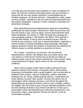 a um alto grau de tecnicismo sem suspeitar em nada a existência da
física. Só a técnica moderna da Europa possui uma raiz científica, e
dessa raiz lhe vem seu caráter específico, a possibilidade de um
ilimitado progresso. As demais técnicas - mesopotâmica, nilota, grega,
romana, oriental - espraiam-se até um ponto de desenvolvimento que
não podem ultrapassar, e apenas o tocam começam a retroceder em
lamentável involução.

   Esta maravilhosa técnica ocidental tornou possível a maravilhosa
proliferação da casta européia. Recorde-se o dado de que tomou seu
vôo este ensaio e que, como eu disse, encerra germinalmente todas
estas meditações. Do século V a 1800 a Europa não consegue ter
uma população superior a 180 milhões. De 1800 a 1914 ascende a
mais de 460 milhões. O pulo é único na história humana. Não há
dúvida de que a técnica - junto com a democracia liberal - engendrou o
homem-massa no sentido quantitativo desta expressão. Mas estas
páginas tentaram mostrar que também é responsável da existência do
homem-massa no sentido qualitativo e pejorativo do termo.

   Por "massa" - prevenia eu no princípio - não se entende
especialmente o obreiro; não designa aqui uma classe social, mas
uma classe ou modo de ser homem que se dá hoje em todas as
classes sociais, que por isso mesmo representa o nosso tempo, sobre
o qual predomina e impera. Agora vamos ver isso com sobrada
evidência.

   Quem exerce o poder social? Quem impõe a estrutura de seu
espírito na época? Sem dúvida, a burguesia. Quem, dentro dessa
burguesia é considerado como o grupo superior, com a aristocracia do
presente? Sem dúvida, o técnico: engenheiro, médico, financista,
professor etc. etc. Quem, dentro do grupo técnico, o representa com
maior altitude e pureza? Sem dúvida, o homem de ciência. Se um
personagem astral visitasse a Europa, e com ânimo de julgá-la lhe
perguntasse por que tipo de homem, entre os que a habitam, preferia
ser julgada, não há dúvida de que a Europa apontaria satisfeita e certa
de uma sentença favorável, seus homens de ciência. É claro que o
personagem astral não perguntaria por indivíduos excepcionais, mas
procuraria a regra, o tipo genérico "homem de ciência", cume da
humanidade européia.
 