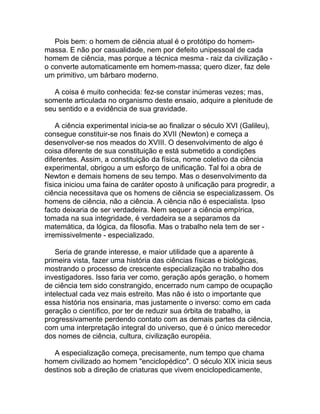 Pois bem: o homem de ciência atual é o protótipo do homem-
massa. E não por casualidade, nem por defeito unipessoal de cada
homem de ciência, mas porque a técnica mesma - raiz da civilização -
o converte automaticamente em homem-massa; quero dizer, faz dele
um primitivo, um bárbaro moderno.

   A coisa é muito conhecida: fez-se constar inúmeras vezes; mas,
somente articulada no organismo deste ensaio, adquire a plenitude de
seu sentido e a evidência de sua gravidade.

    A ciência experimental inicia-se ao finalizar o século XVI (Galileu),
consegue constituir-se nos finais do XVII (Newton) e começa a
desenvolver-se nos meados do XVIII. O desenvolvimento de algo é
coisa diferente de sua constituição e está submetido a condições
diferentes. Assim, a constituição da física, nome coletivo da ciência
experimental, obrigou a um esforço de unificação. Tal foi a obra de
Newton e demais homens de seu tempo. Mas o desenvolvimento da
física iniciou uma faina de caráter oposto à unificação para progredir, a
ciência necessitava que os homens de ciência se especializassem. Os
homens de ciência, não a ciência. A ciência não é especialista. Ipso
facto deixaria de ser verdadeira. Nem sequer a ciência empírica,
tomada na sua integridade, é verdadeira se a separamos da
matemática, da lógica, da filosofia. Mas o trabalho nela tem de ser -
irremissivelmente - especializado.

    Seria de grande interesse, e maior utilidade que a aparente à
primeira vista, fazer uma história das ciências físicas e biológicas,
mostrando o processo de crescente especialização no trabalho dos
investigadores. Isso faria ver como, geração após geração, o homem
de ciência tem sido constrangido, encerrado num campo de ocupação
intelectual cada vez mais estreito. Mas não é isto o importante que
essa história nos ensinaria, mas justamente o inverso: como em cada
geração o científico, por ter de reduzir sua órbita de trabalho, ia
progressivamente perdendo contato com as demais partes da ciência,
com uma interpretação integral do universo, que é o único merecedor
dos nomes de ciência, cultura, civilização européia.

   A especialização começa, precisamente, num tempo que chama
homem civilizado ao homem "enciclopédico". O século XIX inicia seus
destinos sob a direção de criaturas que vivem enciclopedicamente,
 