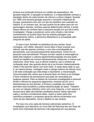 embora sua produção tenha já um caráter de especialismo. Na
geração seguinte, a equação se deslocou, e a especialidade começa a
desalojar dentro de cada homem de ciência a cultura integral. Quando
em 1890 uma terceira geração assume o comando intelectual da
Europa, encontramo-nos com um tipo de científico sem exemplo na
história. É um homem que, de tudo quanto há de saber para ser um
personagem discreto, conhece apenas determinada ciência, e ainda
dessa ciência só conhece bem a pequena porção em que ele é ativo
investigador. Chega a proclamar como uma virtude o não tomar
conhecimento de quanto fique fora da estreita paisagem que
especialmente cultiva, e denomina diletantismo a curiosidade pelo
conjunto do saber.

    O caso é que, fechado na estreiteza de seu campo visual,
consegue, com efeito, descobrir novos fatos e fazer avançar sua
ciência, que ele apenas conhece, e com ela a enciclopédia do
pensamento, que conscienciosamente desconhece. Como foi e é
possível coisa semelhante? Porque convém repisar a extravagância
deste fato inegável: a ciência experimental progrediu em boa parte
mercê do trabalho de homens fabulosamente medíocres, e menos que
medíocres. Quer dizer, que a ciência moderna, raiz e símbolo da
civilização atual, deu guarida dentro de si ao homem intelectualmente
médio e lhe permite operar com bom êxito. A razão disso está no que
é, ao mesmo tempo, vantagem maior e perigo máximo da ciência nova
e de toda civilização que esta dirige e representa: a mecanização.
Uma boa parte das coisas que é preciso fazer em física e em biologia
é faina mecânica de pensamento que pode ser executada por
qualquer pessoa. Para os efeitos de inúmeras investigações é possível
dividir a ciência em pequenos segmentos, encerrar-se em um e
desinteressar-se dos demais. A firmeza e exatidão dos métodos
permitem esta transitória e prática desarticulação do saber. Trabalha-
se com um desses métodos como com uma máquina, e nem sequer é
forçoso para obter abundantes resultados possuir idéias rigorosas
sobre o sentido e fundamento deles. Assim a maior parte dos
científicos propelem o progresso geral da ciência encerrados num
nicho de seu laboratório, como a abelha no seu alvéolo.

   Por isso cria uma casta de homens sobremodo estranhos. O
investigador que descobriu um novo fato da Natureza tem por força de
sentir uma impressão de domínio e de segurança em sua pessoa.
 