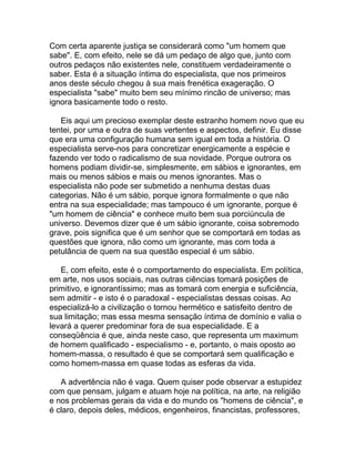 Com certa aparente justiça se considerará como "um homem que
sabe". E, com efeito, nele se dá um pedaço de algo que, junto com
outros pedaços não existentes nele, constituem verdadeiramente o
saber. Esta é a situação íntima do especialista, que nos primeiros
anos deste século chegou à sua mais frenética exageração. O
especialista "sabe" muito bem seu mínimo rincão de universo; mas
ignora basicamente todo o resto.

   Eis aqui um precioso exemplar deste estranho homem novo que eu
tentei, por uma e outra de suas vertentes e aspectos, definir. Eu disse
que era uma configuração humana sem igual em toda a história. O
especialista serve-nos para concretizar energicamente a espécie e
fazendo ver todo o radicalismo de sua novidade. Porque outrora os
homens podiam dividir-se, simplesmente, em sábios e ignorantes, em
mais ou menos sábios e mais ou menos ignorantes. Mas o
especialista não pode ser submetido a nenhuma destas duas
categorias. Não é um sábio, porque ignora formalmente o que não
entra na sua especialidade; mas tampouco é um ignorante, porque é
"um homem de ciência" e conhece muito bem sua porciúncula de
universo. Devemos dizer que é um sábio ignorante, coisa sobremodo
grave, pois significa que é um senhor que se comportará em todas as
questões que ignora, não como um ignorante, mas com toda a
petulância de quem na sua questão especial é um sábio.

   E, com efeito, este é o comportamento do especialista. Em política,
em arte, nos usos sociais, nas outras ciências tomará posições de
primitivo, e ignorantíssimo; mas as tomará com energia e suficiência,
sem admitir - e isto é o paradoxal - especialistas dessas coisas. Ao
especializá-lo a civilização o tornou hermético e satisfeito dentro de
sua limitação; mas essa mesma sensação íntima de domínio e valia o
levará a querer predominar fora de sua especialidade. E a
conseqüência é que, ainda neste caso, que representa um maximum
de homem qualificado - especialismo - e, portanto, o mais oposto ao
homem-massa, o resultado é que se comportará sem qualificação e
como homem-massa em quase todas as esferas da vida.

   A advertência não é vaga. Quem quiser pode observar a estupidez
com que pensam, julgam e atuam hoje na política, na arte, na religião
e nos problemas gerais da vida e do mundo os "homens de ciência", e
é claro, depois deles, médicos, engenheiros, financistas, professores,
 