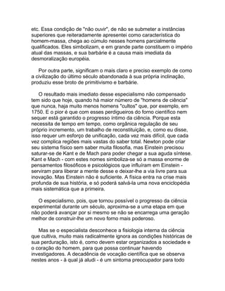 etc. Essa condição de "não ouvir", de não se submeter a instâncias
superiores que reiteradamente apresentei como característica do
homem-massa, chega ao cúmulo nesses homens parcialmente
qualificados. Eles simbolizam, e em grande parte constituem o império
atual das massas, e sua barbárie é a causa mais imediata da
desmoralização européia.

   Por outra parte, significam o mais claro e preciso exemplo de como
a civilização do último século abandonada à sua própria inclinação,
produziu esse broto de primitivismo e barbárie.

   O resultado mais imediato desse especialismo não compensado
tem sido que hoje, quando há maior número de "homens de ciência"
que nunca, haja muito menos homens "cultos" que, por exemplo, em
1750. E o pior é que com esses perdigueiros do forno científico nem
sequer está garantido o progresso íntimo da ciência. Porque esta
necessita de tempo em tempo, como orgânica regulação de seu
próprio incremento, um trabalho de reconstituição, e, como eu disse,
isso requer um esforço de unificação, cada vez mais difícil, que cada
vez complica regiões mais vastas do saber total. Newton pode criar
seu sistema físico sem saber muita filosofia, mas Einstein precisou
saturar-se de Kant e de Mach para poder chegar a sua aguda síntese.
Kant e Mach - com estes nomes simboliza-se só a massa enorme de
pensamentos filosóficos e psicológicos que influíram em Einstein -
serviram para liberar a mente desse e deixar-lhe a via livre para sua
inovação. Mas Einstein não é suficiente. A física entra na crise mais
profunda de sua história, e só poderá salvá-la uma nova enciclopédia
mais sistemática que a primeira.

   O especialismo, pois, que tornou possível o progresso da ciência
experimental durante um século, aproxima-se a uma etapa em que
não poderá avançar por si mesmo se não se encarrega uma geração
melhor de construir-lhe um novo forno mais poderoso.

   Mas se o especialista desconhece a fisiologia interna da ciência
que cultiva, muito mais radicalmente ignora as condições históricas de
sua perduração, isto é, como devem estar organizados a sociedade e
o coração do homem, para que possa continuar havendo
investigadores. A decadência de vocação científica que se observa
nestes anos - à qual já aludi - é um sintoma preocupador para todo
 