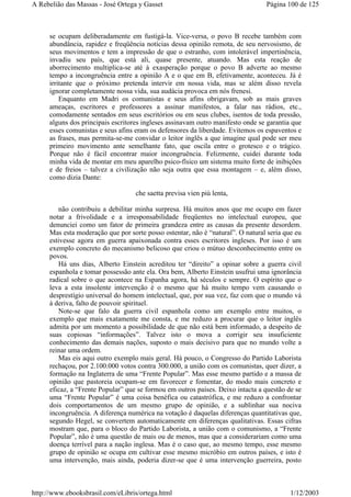 se ocupam deliberadamente em fustigá-la. Vice-versa, o povo B recebe também com
abundância, rapidez e freqüência notícias dessa opinião remota, de seu nervosismo, de
seus movimentos e tem a impressão de que o estranho, com intolerável impertinência,
invadiu seu país, que está ali, quase presente, atuando. Mas esta reação de
aborrecimento multiplica-se até à exasperação porque o povo B adverte ao mesmo
tempo a incongruência entre a opinião A e o que em B, efetivamente, aconteceu. Já é
irritante que o próximo pretenda intervir em nossa vida, mas se além disso revela
ignorar completamente nossa vida, sua audácia provoca em nós frenesi.
Enquanto em Madri os comunistas e seus afins obrigavam, sob as mais graves
ameaças, escritores e professores a assinar manifestos, a falar nas rádios, etc.,
comodamente sentados em seus escritórios ou em seus clubes, isentos de toda pressão,
alguns dos principais escritores ingleses assinavam outro manifesto onde se garantia que
esses comunistas e seus afins eram os defensores da liberdade. Evitemos os espaventos e
as frases, mas permita-se-me convidar o leitor inglês a que imagine qual pode ser meu
primeiro movimento ante semelhante fato, que oscila entre o grotesco e o trágico.
Porque não é fácil encontrar maior incongruência. Felizmente, cuidei durante toda
minha vida de montar em meu aparelho psico-físico um sistema muito forte de inibições
e de freios – talvez a civilização não seja outra que essa montagem – e, além disso,
como dizia Dante:
che saetta previsa vien più lenta,
não contribuiu a debilitar minha surpresa. Há muitos anos que me ocupo em fazer
notar a frivolidade e a irresponsabilidade freqüentes no intelectual europeu, que
denunciei como um fator de primeira grandeza entre as causas da presente desordem.
Mas esta moderação que por sorte posso ostentar, não é “natural”. O natural seria que eu
estivesse agora em guerra apaixonada contra esses escritores ingleses. Por isso é um
exemplo concreto do mecanismo belicoso que criou o mútuo desconhecimento entre os
povos.
Há uns dias, Alberto Einstein acreditou ter “direito” a opinar sobre a guerra civil
espanhola e tomar possessão ante ela. Ora bem, Alberto Einstein usufrui uma ignorância
radical sobre o que acontece na Espanha agora, há séculos e sempre. O espírito que o
leva a esta insolente intervenção é o mesmo que há muito tempo vem causando o
desprestígio universal do homem intelectual, que, por sua vez, faz com que o mundo vá
à deriva, falto de pouvoir spirituel.
Note-se que falo da guerra civil espanhola como um exemplo entre muitos, o
exemplo que mais exatamente me consta, e me reduzo a procurar que o leitor inglês
admita por um momento a possibilidade de que não está bem informado, a despeito de
suas copiosas “informações”. Talvez isto o mova a corrigir seu insuficiente
conhecimento das demais nações, suposto o mais decisivo para que no mundo volte a
reinar uma ordem.
Mas eis aqui outro exemplo mais geral. Há pouco, o Congresso do Partido Laborista
rechaçou, por 2.100.000 votos contra 300.000, a união com os comunistas, quer dizer, a
formação na Inglaterra de uma “Frente Popular”. Mas esse mesmo partido e a massa de
opinião que pastoreia ocupam-se em favorecer e fomentar, do modo mais concreto e
eficaz, a “Frente Popular” que se formou em outros países. Deixo intacta a questão de se
uma “Frente Popular” é uma coisa benéfica ou catastrófica, e me reduzo a confrontar
dois comportamentos de um mesmo grupo de opinião, e a sublinhar sua nociva
incongruência. A diferença numérica na votação é daquelas diferenças quantitativas que,
segundo Hegel, se convertem automaticamente em diferenças qualitativas. Essas cifras
mostram que, para o bloco do Partido Laborista, a união com o comunismo, a “Frente
Popular”, não é uma questão de mais ou de menos, mas que a considerariam como uma
doença terrível para a nação inglesa. Mas é o caso que, ao mesmo tempo, esse mesmo
grupo de opinião se ocupa em cultivar esse mesmo micróbio em outros países, e isto é
uma intervenção, mais ainda, poderia dizer-se que é uma intervenção guerreira, posto
Página 100 de 125A Rebelião das Massas - José Ortega y Gasset
1/12/2003http://www.ebooksbrasil.com/eLibris/ortega.html
 