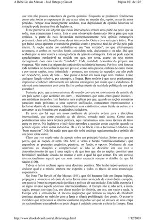 que tem não poucos caracteres da guerra química. Enquanto se produzam fenômenos
como este, todas as esperanças de que a paz reine no mundo são, repito, penas de amor
perdidas. Porque essa incongruente conduta, essa duplicidade da opinião laborista só
irritação pode inspirar fora da Inglaterra.
E me pareceria vão objetar que essas intervenções irritam uma parte do povo que as
sofre, mas comprazem à outra. Esta é uma observação demasiado óbvia para que seja
verídica. A parte do país favorecida momentaneamente pela opinião estrangeira
procurará, claro está, beneficiar-se dessa intervenção. Outra coisa seria pura tolice. Mas
por baixo dessa aparente e transitória gratidão corre o processo real do vivido pelo país
inteiro. A nação acaba por estabilizar-se em “sua verdade”, no que efetivamente
aconteceu, e ambos os partidos hostis coincidem nela, declarando-o ou não. Daí que
acabam por se unir contra a incongruência da opinião estrangeira. Esta só pode esperar
agradecimento perdurável na medida em que, por sorte, acerte ou seja menos
incongruente com essa vivente “verdade”. Toda realidade desconhecida prepara sua
vingança. Não outra é a origem das catástrofes na história humana. Por isso será funesta
toda tentativa de desconhecer que um povo é, como uma pessoa, embora de outro modo
e por outras razões, uma intimidade – portanto, um sistema de segredos que não pode
ser descoberto, à-toa, de fora –. Não pense o leitor em nada vago nem místico. Tome
qualquer função coletiva, por exemplo, a língua. Bem notório é que surte praticamente
impossível conhecer intimamente um idioma estrangeiro por muito que o estudemos. E
não será uma insensatez crer coisa fácil o conhecimento da realidade política de um país
estranho?
Sustento, pois, que a nova estrutura do mundo converte os movimentos da opinião de
um país sobre o que acontece em outro – movimentos que antes eram quase inócuos –
em autênticas incursões. Isto bastaria para explicar por que, quando as nações européias
pareciam mais próximas a uma superior unificação, começaram repentinamente a
fechar-se dentro de si mesmas, a hermetizar suas existências, umas frente às outras, e a
converter-se as fronteiras em escafandros isoladores.
Eu creio que há aqui um novo problema de primeira ordem para a disciplina
internacional, que corre paralelo ao do direito, versado mais acima. Como antes
postulávamos uma nova técnica jurídica, aqui reclamamos uma nova técnica de trato
entre os povos. Na Inglaterra o indivíduo aprendeu a guardar certas cautelas quando se
permite opinar sobre outro indivíduo. Há a lei do libelo e há a formidável ditadura das
“boas maneiras”. Não há razão para que não sofra análoga regulamentação a opinião de
um povo sobre outro.
Claro que isto supõe estar de acordo sobre um princípio básico. Sobre este: que os
povos, que as nações existem. Ora bem: o velho e barato “internacionalismo”, que
engendrou as presentes angústias, pensava, no fundo, o oposto. Nenhuma de suas
doutrinas ou atuações é compreensível se não se descobre em sua raiz o
desconhecimento do que é uma nação e de que isso que são as nações constitui uma
formidável realidade situada no mundo e com a qual há que contar. Era um curioso
internacionalismo aquele que em suas contas esquecia sempre o detalhe de que há
nações (100).
Talvez o leitor reclame agora uma doutrina positiva. Não tenho inconveniente em
declarar qual é a minha, embora me exponha a todos os riscos de uma enunciação
esquemática.
No livro The Revolt of the Masses (101), que foi bastante lido em língua inglesa,
propugno e anuncio o advento de uma forma mais avançada de convivência européia,
um passo à frente na organização jurídica e política de sua unidade. Esta idéia européia é
de signo inverso àquele abstruso internacionalismo. A Europa não é, não será, a inter-
nação, porque isso significa, em claras noções de história, um oco, um vazio e nada. A
Europa será a ultra-nação. A mesma inspiração que formou as nações do Ocidente
continua atuando no subsolo com a lenta e silente proliferação dos corais. O extravio
metódico que representa o internacionalismo impediu ver que só através de uma etapa
de nacionalismo exacerbados se pode chegar à unidade concreta e cheia da Europa. Uma
Página 101 de 125A Rebelião das Massas - José Ortega y Gasset
1/12/2003http://www.ebooksbrasil.com/eLibris/ortega.html
 