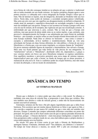 nova forma de vida não consegue instalar-se no planeta até que a anterior e tradicional
não se tenha ensaiado em seu modo extremo. As nações européias chegam agora a seus
pontos cruciais e a cabeçada será a nova integração da Europa. Porque é disso que se
trata. Não de laminar as nações, mas de integrá-las, deixando ao Ocidente todo seu rico
relevo. Nesta data, como acabo de insinuar, a sociedade européia parece volatilizada.
Mas seria um erro crer que isto significa seu desaparecimento ou definitiva dispersão. O
estado atual de anarquia e superlativa dissociação na sociedade européia é uma prova
mais da realidade que esta possui. Porque se isso acontece na Europa é porque sofre uma
crise de sua fé comum, da fé européia, das vigências em que sua socialização consiste. A
enfermidade por que atravessa é, pois, comum. Não se trata de que a Europa está
enferma, mas que gozem de plena saúde estas ou as outras nações, e que, portanto, seja
provável o desaparecimento da Europa e sua substituição por outra forma de realidade
histórica – por exemplo: as nações soltas ou uma Europa oriental dissociada até à raiz de
uma Europa ocidental. Nada disto se oferece no horizonte –, mas como é comum e
européia a enfermidade, sê-lo-á também o restabelecimento. Desde já, virá uma
articulação da Europa em duas formas diferentes de vida pública: a forma de um novo
liberalismo e a forma que, com um nome impróprio, se costuma chamar de “totalitária”.
Os povos menores adotarão figuras de transição e intermediárias. Isto salvará a Europa.
Mais uma vez ficará patente que toda forma de vida precisa de sua antagonista. O
“totalitarismo” salvará o “liberalismo”, destilando sobre ele, depurando-o, e graças a
isso veremos dentro em breve um novo liberalismo temperar os regimes autoritários.
Este equilíbrio mecânico e provisório permitirá uma nova etapa de mínimo repouso,
imprescindível para que volte a brotar, no fundo de bosque que as almas possuem, o
manancial de uma nova fé. Esta é o autêntico poder de criação histórica, mas não mana
no meio da alteração, e sim no recato do ensinamento.
Paris, dezembro, 1937.
DINÂMICA DO TEMPO
AS VITRINAS MANDAM
Dizem que o dinheiro é o único poder que atua sobre a vida social. Se olhamos a
realidade com uma ótica de retícula fina, a proposição é mais falsa que verídica. Mas
tem também seus direitos a visão de retícula grossa, e então não há inconveniente em
aceitar essa terrível sentença.
Entretanto, teríamos de lhe tirar e lhe pôr alguns ingredientes para que a idéia fosse
luminosa. Pois acontece que em muitas épocas históricas se falou o que agora se fala, e
isto convida a suspeitar ou que nunca foi verdade ou que o tem sido em sentidos mui
diversos. Porque é estranho que tempos sobremodo diferentes coincidam em ponto tão
principal. Em geral, não se deve fazer muito caso do que as épocas passadas disseram de
si mesmas, porque – é forçoso declará-lo – eram mui pouco inteligentes a respeito de si.
Esta perspicácia sobre o próprio modo de ser, esta clarividência para o próprio destino é
coisa relativamente nova na história.
No século VII antes de Cristo corria já por todo o Oriente do Mediterrâneo o
apotegma famoso: Chrémata, chrémata aner! “Seu dinheiro, seu dinheiro é o homem!”
No tempo de César dizia-se o mesmo, no século XIV o põe em circulação nosso
Página 102 de 125A Rebelião das Massas - José Ortega y Gasset
1/12/2003http://www.ebooksbrasil.com/eLibris/ortega.html
 