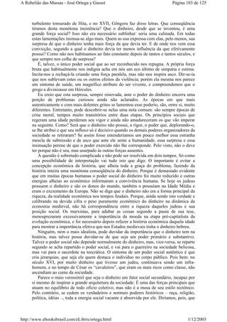 turbulento tonsurado de Hita, e no XVII, Gôngora faz disso letras. Que conseqüência
tiramos desta monótona insistência? Que o dinheiro, desde que se inventou, é uma
grande força social? Isso não era necessário sublinhar: seria uma calinada. Em todas
estas lamentações insinua-se algo mais. Quem as usa expressa com elas, pelo menos, sua
surpresa de que o dinheiro tenha mais força da que devia ter. E de onde nos vem essa
convicção, segundo a qual o dinheiro devia ter menos influência da que efetivamente
possui? Como não nos habituamos ao fato constante depois de tantos e tantos séculos, e
que sempre nos colhe de surpresa?
É, talvez, o único poder social que ao ser reconhecido nos repugna. A própria força
bruta que habitualmente nos indigna acha em nós um eco último de simpatia e estima.
Incita-nos a rechaçá-la criando uma força paralela, mas não nos inspira asco. Dir-se-ia
que nos sublevam estes ou os outros efeitos da violência; porém ela mesma nos parece
um sintoma de saúde, um magnífico atributo do ser vivente, e compreendemos que o
grego a divinizasse em Hércules.
Eu creio que esta surpresa, sempre renovada, ante o poder do dinheiro encerra uma
porção de problemas curiosos ainda não aclarados. As épocas em que mais
autenticamente e com mais dolentes gritos se lamentou esse poderio, são, entre si, muito
diferentes. Entretanto, pode descobrir-se nelas uma nota comum: são sempre épocas de
crise moral, tempos muito transitórios entre duas etapas. Os princípios sociais que
regeram uma idade perderam seu vigor e ainda não amadureceram os que vão imperar
na seguinte. Como? Será que o dinheiro não possui, a rigor, o poder que, deplorando-o,
se lhe atribui e que seu influxo só é decisivo quando os demais poderes organizadores da
sociedade se retiraram? Se assim fosse entenderíamos um pouco melhor essa estranha
mescla de submissão e de asco que ante ele sente a humanidade, essa surpresa e essa
insinuação perene de que o poder exercido não lhe corresponde. Pelo visto, não o deve
ter porque não é seu, mas usurpado às outras forças ausentes.
A questão é sobretudo complicada e não pode ser resolvida em dois tempos. Só como
uma possibilidade de interpretação vai tudo isto que digo. O importante é evitar a
concepção econômica da história, que alheia toda a graça do problema, fazendo da
história inteira uma monótona conseqüência do dinheiro. Porque é demasiado evidente
que em muitas épocas humanas o poder social do dinheiro foi muito reduzido e outras
energias alheias ao econômico informaram a convivência humana. Se hoje os judeus
possuem o dinheiro e são os donos do mundo, também o possuíam na Idade Média e
eram o excremento da Europa. Não se diga que o dinheiro não era a forma principal da
riqueza, da realidade econômica nos tempos feudais. Porque, ainda sendo isto verdade e
calibrando na devida cifra o peso puramente econômico do dinheiro na dinâmica da
economia medieval, não há correspondência entre a riqueza daqueles judeus e sua
posição social. Os marxistas, para adubar as coisas segundo a pauta de sua tese,
menosprezaram excessivamente a importância da moeda na etapa pré-capitalista da
evolução econômica, e foi necessário depois refazer a história econômica daquela idade
para mostrar a importância efetiva que nos Estados medievais tinha o dinheiro hebreu.
Ninguém, nem o mais idealista, pode duvidar da importância que o dinheiro tem na
história, mas talvez possa duvidar-se de que seja um poder primário e substantivo.
Talvez o poder social não depende normalmente do dinheiro, mas, vice-versa, se reparte
segundo se acha repartido o poder social, e vai para o guerreiro na sociedade belicosa,
mas vai para o sacerdote na teocrática. O sintoma de um poder social autêntico é que
cria jerarquias, que seja ele quem destaca o indivíduo no corpo público. Pois bem: no
século XVI, por muito dinheiro que tivesse um judeu, continuava sendo um infra-
homem, e no tempo de César os “cavaleiros”, que eram os mais ricos como classe, não
ascendiam ao cume da sociedade.
Parece o mais verossímil que seja o dinheiro um fator social secundário, incapaz por
si mesmo de inspirar a grande arquitetura da sociedade. É uma das forças principais que
atuam no equilíbrio de todo ofício coletivo, mas não é a musa de seu estilo tectônico.
Pelo contrário, se cedem os verdadeiros e normais poderes históricos – raça, religião,
política, idéias –, toda a energia social vacante é absorvida por ele. Diríamos, pois, que
Página 103 de 125A Rebelião das Massas - José Ortega y Gasset
1/12/2003http://www.ebooksbrasil.com/eLibris/ortega.html
 