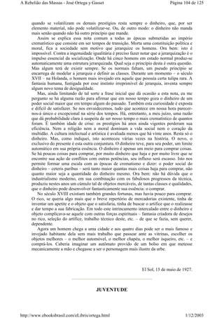 quando se volatilizam os demais prestígios resta sempre o dinheiro, que, por ser
elemento material, não pode volatilizar-se. Ou, de outro modo: o dinheiro não manda
mais senão quando não há outro princípio que mande.
Assim se explica essa nota comum a todas as épocas submetidas ao império
crematístico que consiste em ser tempos de transição. Morta uma constituição política e
moral, fica a sociedade sem motivo que jerarquize os homens. Ora bem: isto é
impossível. Contra a ingenuidade igualitária é preciso fazer notar que a jerarquização é o
impulso essencial da socialização. Onde há cinco homens em estado normal produz-se
automaticamente uma estrutura jerarquizada. Qual seja o princípio desta é outra questão.
Mas algum terá de existir sempre. Se os normais faltam, um pseudo princípio se
encarrega de modelar a jerarquia e definir as classes. Durante um momento – o século
XVII – na Holanda, o homem mais invejado era aquele que possuía certa tulipa rara. A
fantasia humana, fustigada por esse instinto irreprimível de jerarquia, inventa sempre
algum novo tema de desigualdade.
Mas, ainda limitando de tal sorte a frase inicial que dá ocasião a esta nota, eu me
pergunto se há alguma razão para afirmar que em nosso tempo goza o dinheiro de um
poder social maior que em tempo algum do passado. Também esta curiosidade é exposta
e difícil de satisfazer. Se nos envaidecemos, tudo que acontece em nossa hora parecer-
nos-á único e excepcional na série dos tempos. Há, entretanto, a meu juízo, uma razão
que dá probabilidade clara à suspeita de ser nosso tempo o mais crematístico de quantos
foram. É também idade de crise: os prestígios há anos ainda vigentes perderam sua
eficiência. Nem a religião nem a moral dominam a vida social nem o coração da
multidão. A cultura intelectual e artística é avaliada menos que há vinte anos. Resta só o
dinheiro. Mas, como indiquei, isto aconteceu várias vezes na história. O novo, o
exclusivo do presente é esta outra conjuntura. O dinheiro teve, para seu poder, um limite
automático em sua própria essência. O dinheiro é apenas um meio para comprar coisas.
Se há poucas coisas para comprar, por muito dinheiro que haja e por muito livre que se
encontre sua ação de conflitos com outras potências, seu influxo será escasso. Isto nos
permite formar uma escala com as épocas de crematismo e dizer: o poder social do
dinheiro – ceteris paribus – será tanto maior quantas mais coisas haja para comprar, não
quanto maior seja a quantidade do dinheiro mesmo. Ora bem: não há dúvida que o
industrialismo moderno, em sua combinação com os fabulosos progressos da técnica,
produziu nestes anos um cúmulo tal de objetos mercáveis, de tantas classes e qualidades,
que o dinheiro pode desenvolver fantasticamente sua essência: o comprar.
No século XVIII existiam também grandes fortunas, mas havia pouco para comprar.
O rico, se queria algo mais que o breve repertório de mercadorias existente, tinha de
inventar um apetite e o objeto que o satisfaria, tinha de buscar o artífice que o realizasse
e dar tempo a sua fabricação. Em todo este intrincamento intercalado entre o dinheiro e
objeto complicava-se aquele com outras forças espirituais – fantasia criadora de desejos
no rico, seleção do artífice, trabalho técnico deste, etc. – de que se fazia, sem querer,
dependente.
Agora um homem chega a uma cidade e aos quatro dias pode ser o mais famoso e
invejado habitante dela sem mais trabalho que passear ante as vitrinas, escolher os
objetos melhores – o melhor automóvel, o melhor chapéu, o melhor isqueiro, etc. – e
comprá-los. Caberia imaginar um autômato provido de um bolso em que metesse
mecanicamente a mão e chegasse a ser o personagem mais ilustre da urbe.
El Sol, 15 de maio de 1927.
JUVENTUDE
Página 104 de 125A Rebelião das Massas - José Ortega y Gasset
1/12/2003http://www.ebooksbrasil.com/eLibris/ortega.html
 