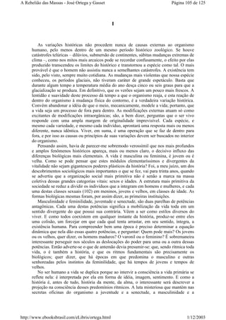 I
As variações históricas não procedem nunca de causas externas ao organismo
humano, pelo menos dentro de um mesmo período histórico zoológico. Se houve
catástrofes telúricas – dilúvios, submersão de continentes, súbitas mudanças extremas de
clima –, como nos mitos mais arcaicos pode se recordar confusamente, o efeito por elas
produzido transcendeu os limites do histórico e transtornou a espécie como tal. O mais
provável é que o homem não assistiu nunca a semelhantes catástrofes. A existência tem
sido, pelo visto, sempre muito cotidiana. As mudanças mais violentas que nossa espécie
conheceu, os períodos glaciais, não tiveram caráter de grande espetáculo. Basta que
durante algum tempo a temperatura média do ano desça cinco ou seis graus para que a
glacialização se produza. Em definitivo, que os verões sejam um pouco mais frescos. A
lentidão e suavidade deste processo dá tempo a que o organismo reaja, e esta reação de
dentro do organismo à mudança física do contorno, é a verdadeira variação histórica.
Convém abandonar a idéia de que o meio, mecanicamente, modele a vida; portanto, que
a vida seja um processo de fora para dentro. As modificações externas atuam só como
excitantes de modificações intraorgânicas; são, a bem dizer, perguntas que o ser vivo
responde com uma ampla margem de originalidade imprevisível. Cada espécie, e
mesmo cada variedade, e mesmo cada indivíduo, aprontará uma resposta mais ou menos
diferente, nunca idêntica. Viver, em suma, é uma operação que se faz de dentro para
fora, e por isso as causas ou princípios de suas variações devem ser buscados no interior
do organismo.
Pensando assim, havia de parecer-me sobremodo verossímil que nos mais profundos
e amplos fenômenos históricos apareça, mais ou menos claro, o decisivo influxo das
diferenças biológicas mais elementais. A vida é masculina ou feminina, é jovem ou é
velha. Como se pode pensar que estes módulos elementaríssimos e divergentes da
vitalidade não sejam gigantescos poderes plásticos da história? Foi, a meu juízo, um dos
descobrimentos sociológicos mais importantes o que se fez, vai para trinta anos, quando
se advertiu que a organização social mais primitiva não é senão a marca na massa
coletiva dessas grandes categorias vitais: sexos e idades. A estrutura mais primitiva da
sociedade se reduz a dividir os indivíduos que a integram em homens e mulheres, e cada
uma destas classes sexuais (102) em meninos, jovens e velhos, em classes de idade. As
formas biológicas mesmas foram, por assim dizer, as primeiras instituições.
Masculinidade e feminilidade, juventude e senectude, são duas parelhas de potências
antagônicas. Cada uma destas potências significa a mobilização da vida toda em um
sentido divergente do que possui sua contrária. Vêem a ser como estilos diversos do
viver. E como todos coexistem em qualquer instante da história, produz-se entre eles
uma colisão, um forcejar em que cada qual tenta arrastar, em seu sentido, íntegra, a
existência humana. Para compreender bem uma época é preciso determinar a equação
dinâmica que nela dão essas quatro potências, e perguntar: Quem pode mais? Os jovens
ou os velhos, quer dizer, os homens maduros? O varonil ou o feminino? É sobremaneira
interessante perseguir nos séculos as deslocações do poder para uma ou a outra dessas
potências. Então adverte-se o que de antemão devia presumir-se: que, sendo rítmica toda
vida, o é também a história, e que os ritmos fundamentais são precisamente os
biológicos; quer dizer, que há épocas em que predomina o masculino e outras
senhoreadas pelos instintos da feminilidade, que há tempos de jovens e tempos de
velhos.
No ser humano a vida se duplica porque ao intervir a consciência a vida primária se
reflete nela: é interpretada por ela em forma de idéia, imagem, sentimento. E como a
história é, antes de tudo, história da mente, da alma, o interessante será descrever a
projeção na consciência desses predomínios rítmicos. A luta misteriosa que mantém nas
secretas oficinas do organismo a juventude e a senectude, a masculinidade e a
Página 105 de 125A Rebelião das Massas - José Ortega y Gasset
1/12/2003http://www.ebooksbrasil.com/eLibris/ortega.html
 