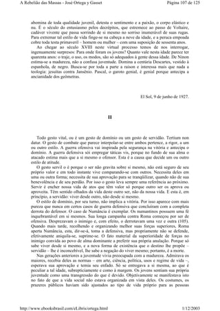 abomina de toda qualidade juvenil, detesta o sentimento e a paixão, o corpo elástico e
nu. É o século do entusiasmo pelos decrépitos, que estremece ao passo de Voltaire,
cadáver vivente que passa sorrindo de si mesmo no sorriso inumerável de suas rugas.
Para extremar tal estilo de vida finge-se na cabeça a neve da idade, e a peruca empoada
cobre toda testa primaveril – homem ou mulher – com uma suposição de sessenta anos.
Ao chegar ao século XVIII neste virtual processo temos de nos interrogar,
ingenuamente surpresos: Para onde foram os jovens? Quanto vale nesta idade parece ter
quarenta anos: o traje, o uso, os modos, são só adequados à gente dessa idade. De Ninon
estima-se a madureza, não a confusa juventude. Domina a centúria Descartes, vestido à
espanhola, de negro. Busca-se por toda a parte a raison e interessa mais que nada a
teologia: jesuítas contra Jansênio. Pascal, o garoto genial, é genial porque antecipa a
ancianidade dos geômetras.
El Sol, 9 de junho de 1927.
II
Todo gesto vital, ou é um gesto de domínio ou um gesto de servidão. Tertium non
datur. O gesto de combate que parece interpolar-se entre ambos pertence, a rigor, a um
ou outro estilo. A guerra ofensiva vai inspirada pela segurança na vitória e antecipa o
domínio. A guerra defensiva sói empregar táticas vis, porque no fundo de sua alma o
atacado estima mais que a si mesmo o ofensor. Esta é a causa que decide um ou outro
estilo de atitude.
O gesto servil o é porque o ser não gravita sobre si mesmo, não está seguro de seu
próprio valor e em todo instante vive comparando-se com outros. Necessita deles em
uma ou outra forma; necessita de sua aprovação para se tranqüilizar, quando não de sua
benevolência e de seu perdão. Por isso o gesto leva sempre uma referência ao próximo.
Servir é encher nossa vida de atos que têm valor só porque outro ser os aprova ou
aproveita. Têm sentido olhados da vida deste outro ser, não da nossa vida. E esta é, em
princípio, a servidão: viver desde outro, não desde si mesmo.
O estilo de domínio, por seu turno, não implica a vitória. Por isso aparece com mais
pureza que nunca em certos casos de guerra defensiva que concluíram com a completa
derrota do defensor. O caso de Numância é exemplar. Os numantinos possuem uma fé
inquebrantável em si mesmos. Sua longa campanha contra Roma começou por ser de
ofensiva. Desprezavam o inimigo e, com efeito, o derrotavam uma vez e outra (105).
Quando mais tarde, recolhendo e organizando melhor suas forças superiores, Roma
aperta Numância, esta, dir-se-á, toma a defensiva, mas propriamente não se defende,
efetivamente aniquila-se, suprime-se. O fato material da superioridade de forças no
inimigo convida ao povo de alma dominante a preferir sua própria anulação. Porque só
sabe viver desde si mesmo, e a nova forma de existência que o destino lhe propõe –
servidão – lhe é inconcebível, lhe sabe a negação do viver mesmo; portanto, é a morte.
Nas gerações anteriores a juventude vivia preocupada com a madureza. Admirava os
maiores, recebia deles as normas – em arte, ciência, política, usos e regime de vida –,
esperava sua aprovação e temia seu enfado. Só se entregava a si mesma, ao que é
peculiar a tal idade, subrepticiamente e como à margem. Os jovens sentiam sua própria
juventude como uma transgressão do que é devido. Objetivamente se manifestava isto
no fato de que a vida social não estava organizada em vista deles. Os costumes, os
prazeres públicos haviam sido ajustados ao tipo de vida próprio para as pessoas
Página 107 de 125A Rebelião das Massas - José Ortega y Gasset
1/12/2003http://www.ebooksbrasil.com/eLibris/ortega.html
 