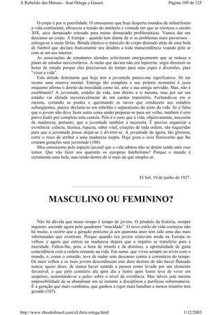 O corpo é por si puerilidade. O entusiasmo que hoje desperta inundou de infantilismo
a vida continental, afrouxou a tensão do intelecto e vontade em que se retorceu o século
XIX, arco demasiado retesado para metas demasiado problemáticas. Vamos dar um
descanso ao corpo. A Europa – quando tem diante de si os problemas mais pavorosos –
entrega-se a umas férias. Brinda elástico o músculo do corpo desnudo atrás de uma bola
de futebol que declara francamente seu desdém a toda transcendência voando pelo ar
com ar em seu interior.
As associações de estudantes alemães solicitaram energicamente que se reduza o
plano de estudos universitários. A razão que davam não era hipócrita: urgia diminuir as
horas de estudo porque eles precisavam do tempo para seus jogos e diversões, para
“viver a vida”.
Esta atitude dominante que hoje tem a juventude parece-me significativo. Só me
ocorre uma reserva mental. Entrega tão completa a seu próprio momento é justa
enquanto afirma o direito da mocidade como tal, ante a sua antiga servidão. Mas, não é
exorbitante? A juventude, estádio da vida, tem direito a si mesma; mas por ser um
estádio vai afetada inexoravelmente de um caráter transitório. Fechando-se em si
mesma, cortando as pontes e queimando as naves que conduzem aos estádios
subseqüentes, parece declarar-se em rebeldia e separatismo do resto da vida. Se é falso
que o jovem não deve fazer outra coisa senão preparar-se para ser velho, também é erro
parvo iludir por completo esta cautela. Pois é o caso que a vida, objetivamente, necessita
da madureza; portanto, que a juventude também a necessita. É preciso organizar a
existência: ciência, técnica, riqueza, saber vital, criações de toda ordem, são requeridas
para que a juventude possa alojar-se e divertir-se. A juventude de agora, tão gloriosa,
corre o risco de arribar a uma madureza inepta. Hoje goza o ócio florescente que lhe
criaram gerações sem juventude (106).
Meu entusiasmo pelo aspecto juvenil que a vida adotou não se detém senão ante esse
temor. Que vão fazer aos quarenta os europeus futebolistas? Porque o mundo é
certamente uma bola, mas tendo dentro de si mais do que simples ar.
El Sol, 19 de junho de 1927.
MASCULINO OU FEMININO?
Não há dúvida que nosso tempo é tempo de jovens. O pêndulo da história, sempre
inquieto, ascende agora pelo quadrante “mocidade”. O novo estilo de vida começou não
há muito, e ocorre que a geração próxima já aos quarenta anos tem sido uma das mais
infortunadas que existiram. Porque quando era jovem reinavam ainda na Europa os
velhos, e agora que entrou na madureza depara que o império se transferiu para a
mocidade. Faltou-lhe, pois, a hora de triunfo e de domínio, a oportunidade de grata
coincidência com a ordem reinante na vida. Em suma: que viveu sempre ao revés com o
mundo, e, como o esturjão, teve de nadar sem descanso contra a correnteza do tempo.
Os mais velhos e os mais jovens desconhecem este duro destino de não haver flutuado
nunca; quero dizer, de nunca haver sentido a pessoa como levada por um elemento
favorável, e que pelo contrário dia após dia e lustro após lustro teve de viver em
suspenso, sustentando-se a pulso sobre o nível da existência. Mas talvez esta mesma
impossibilidade de se abandonar um só instante a disciplinou e purificou sobremaneira.
É a geração que mais combateu, que ganhou a rigor mais batalhas e menos triunfos tem
gozado (107).
Página 109 de 125A Rebelião das Massas - José Ortega y Gasset
1/12/2003http://www.ebooksbrasil.com/eLibris/ortega.html
 