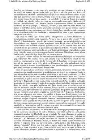 beneficia ou interessa a este, mas pelo contrário, em que interessa e beneficia à
sociedade. O aspecto agressivo do título que Spencer escolhe para seu livro – O
indivíduo contra o Estado – tem sido causa de que o não entendam teimosamente os que
não lêem dos livros senão os títulos, Porque indivíduo e Estado significam nesse titulo
dois meros órgãos de um único sujeito – a sociedade. E o que se discute é se certas
necessidades sociais são melhor servidas por um ou pelo outro órgão. Nada mais. O
famoso “individualismo” de Spencer boxeia continuamente dentro da atmosfera
coletivista de sua sociologia. O resultado, no final, é que tanto ele como Stuart Mill
tratam os indivíduos com a mesma crueldade socializante com que os termitas a certos
de seus congêneres, os quais cevam para depois chupar-lhes a substância. Até esse ponto
era a primazia do coletivo o fundo por si mesmo evidente sobre o qual ingenuamente
dançavam suas idéias!
De onde se infere que minha defesa lohengrinesca do velho liberalismo é,
completamente, desinteressada e gratuita. Porque o caso é que eu não sou um “velho
liberal”. O descobrimento – sem dúvida glorioso e essencial – do social, do coletivo, era
demasiado recente. Aqueles homens apalpavam, mais do que viam, o fato de que a
coletividade é uma realidade diferente dos indivíduos e de sua simples soma, mas não
sabiam bem em que consistia e quais eram seus efetivos atributos. Por outra parte, os
fenômenos sociais do tempo camuflavam a verdadeira economia da coletividade, porque
então convinha a esta ocupar-se em cevar bem os indivíduos. Não chegara ainda a hora
da nivelação, da espoliação e da partilha em todas as ordens.
Daí que os “velhos liberais” se abrissem sem suficientes precauções ao coletivismo
que respiravam. Mas quando se viu com clareza o que no fenômeno social, no fato
coletivo, simplesmente e como tal, há por um lado de benefício, porém, por outro, de
terrível, de pavoroso, só se pode aderir ao liberalismo de estilo radicalmente novo,
menos ingênuo e de mais destra beligerância, um liberalismo que está germinando já,
próximo a florescer, na linha mesma do horizonte.
Nem era possível que sendo estes homens, como eram, fartamente perspicazes, não
entrevissem de quando em quando as angústias que seu tempo nos reservava. Contra o
que sói acreditar-se tem sido normal na história que o porvir seja profetizado (14). Em
Macaulay, em Tocqueville, em Comte, encontramos pré-desenhada nossa hora. Veja-se,
por exemplo, o que há mais de oitenta anos escrevia Stuart Mill: “À parte as doutrinas
particulares de pensadores individuais, existe no mundo uma forte e crescente inclinação
a estender em forma extrema o poder da sociedade sobre o indivíduo, tanto por meio da
força da opinião como pela legislativa. Ora bem, como todas as mudanças que se
operam no mundo têm por efeito o aumento da força social e a diminuição do poder
individual, este desbordamento não é um mal que tenda a desaparecer espontaneamente,
mas, ao contrário, tende a fazer-se cada vez mais formidável. A disposição dos homens,
seja como soberanos, seja como concidadãos, a impor aos demais como regra de
conduta sua opinião e seus gostos, se acha tão energicamente sustentada por alguns dos
melhores e alguns dos piores sentimentos inerentes à natureza humana, que quase nunca
se reprime senão quando lhe falta poder. E como o poder não parece achar-se em via de
declinar, mas de crescer, devemos esperar, a menos que uma forte barreira de convicção
moral não se eleve contra o mal, devemos esperar, digo, que nas condições presentes do
mundo esta disposição nada fará senão aumentar” (15).
Mas o que mais nos interessa em Stuart Mill é sua preocupação pela homogeneidade
de má classe que via crescer em todo o Ocidente. Isso o faz acolher-se a um grande
pensamento emitido por Humboldt na sua juventude. Para que o humano se enriqueça,
se consolide e se aperfeiçoe é necessário, segundo Humboldt, que exista “variedade de
situações” (16). Dentro de cada nação, e tomando em conjunto as nações, é preciso que
se dêem circunstâncias diferentes. Assim, ao falhar uma restam outras possibilidades
abertas. E insensato pôr a vida européia numa só carta, num só tipo de homem, numa
idêntica “situação”. Evitar isso tem sido o secreto acerto da Europa até hoje, e a
consciência desse segredo é a que, clara ou balbuciante, moveu sempre os lábios do
perene liberalismo europeu. Nessa consciência se reconhece a si mesma como valor
Página 11 de 125A Rebelião das Massas - José Ortega y Gasset
1/12/2003http://www.ebooksbrasil.com/eLibris/ortega.html
 