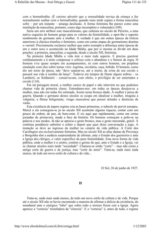 com o hermafrodita. (É curioso advertir que a sensualidade noviça da criança a faz
normalmente sonhar com o hermafrodita; quando mais tarde separa a forma masculina
sofre – por um instante – amarga desilusão. A forma feminina lhe parece como uma
mutilação da masculina; portanto, como algo incompleto e vulnerado) (109).
Seria um erro atribuir este masculinismo, que culmina no século de Péricles, a uma
nativa cegueira do homem grego para os valores da feminilidade, e opor-lhe o suposto
rendimento do germano ante a mulher. A verdade é que em outras épocas da Grécia
anteriores à clássica triunfou o feminino, como em certas etapas do germanismo domina
o varonil. Precisamente esclarece melhor que outro exemplo a diferença entre épocas de
um e outro sexo o acontecido na Idade Média, que por si mesma se divide em duas
porções: a primeira, masculina; a segunda, desde o século XII, feminina.
Na primeira Idade Média a vida tem o mais rude aspecto. E preciso guerrear
cotidianamente e à noite compensar o esforço com o abandono e o frenesi da orgia. O
homem vive quase sempre em acampamentos, só com outros homens, em perpétua
emulação com eles sobre temas viris: esgrima, cavalaria, caça, bebida. O homem, como
diz um texto da época, não “deve separar-se, até a morte, da crina de seu cavalo e
passará sua vida à sombra da lança”. Todavia em tempos de Dante alguns nobres – os
Lamberti, os Soldanieri – conservavam, com efeito, o privilégio de ser enterrados a
cavalo (110).
Em tal paisagem moral, a mulher carece de papel e não intervém no que podemos
chamar vida de primeira classe. Entendamo-nos: em todas as épocas desejou-se a
mulher, mas não em todas foi estimada. Assim nesta bronca idade. A mulher é presa de
guerra. Quando o germano destes séculos se ocupa em idealizar a mulher, imagina a
valquíria, a fêmea beligerante, virago musculosa que possui atitudes e destrezas de
varão.
Esta existência de áspero regime cria as bases primeiras, o subsolo do porvir europeu.
Mercê a ela conseguiu-se já no século XII acumular alguma riqueza, contar com um
pouco de ordem, de paz, de bem-estar. E eis aqui que rapidamente, como em certas
jornadas de primavera, muda a face da história. Os homens começam a polir-se na
palavra e nos modos. Já não se aprecia o gesto bronco, mas o gesto mesurado, grácil. À
contínua pendência substitui o solatz e deport que quer dizer conversação e jogo. A
mutação se deve ao ingresso da mulher no cenário da vida pública. A Corte dos
Carolíngios era exclusivamente feminina. Mas no século XII as altas damas de Provença
e Borgonha têm a audácia surpreendente de afirmar, ante o Estado dos guerreiros e ante
a Igreja dos clérigos, o valor específico da pura feminilidade. Esta nova forma de vida
pública, onde a mulher é o centro, contém o germe do que, ante o Estado e a Igreja, vai
se chamar séculos mais tarde “sociedade”. Chamou-se então “corte” – mas não como a
antiga corte de guerra e de justiça, mas “corte de amor”. Trata-se, nada mais nada
menos, de todo um novo estilo de cultura e de vida...
El Sol, 26 de junho de 1927.
II
Trata-se, nada mais nada menos, de todo um novo estilo de cultura e de vida. Porque
até o século XII não se havia encontrado a maneira de afirmar a delícia da existência, do
mundanal ante o enérgico “tabu” que sobre todo o terreno fizera cair a Igreja. Agora
aparece a “cortesia” triunfadora da “clerezia”. E a “cortesia” é, antes de tudo, o regime
Página 111 de 125A Rebelião das Massas - José Ortega y Gasset
1/12/2003http://www.ebooksbrasil.com/eLibris/ortega.html
 