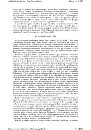 de vida que vai inspirado pelo entusiasmo pela mulher. Vê-se nela a norma e o centro da
criação. Sem a violência do combate ou do anátema, suavissimamente, a feminilidade
eleva-se a máximo poder histórico. Como aceitam este jugo o guerreiro e o sacerdote,
em cujas mãos se achavam todos os meios da luta? Não cabe mais claro exemplo da
força indomável que o “sentir do tempo” possui. A rigor, é tão poderoso que não
necessita combater. Quando chega, montado sobre os nervos de uma nova geração,
simplesmente se instala no mundo como uma propriedade indiscutida.
A vida do varão perde o módulo da etapa masculina e se conforma ao novo estilo.
Suas armas preferem ao combate a justiça e o torneio, que estão ordenados para ser
vistos pelas damas. Os trajes dos homens começam a imitar as linhas do traje feminino,
ajustam-se à cintura e se decotam até o colo. O poeta deixa um pouco a gesta em que se
canta o herói varonil e torneia a trova que foi inventada
sol per domnas lauzar (111).
O cavalheiro desvia suas idéias feudais para a mulher e decide “servir” a uma dama,
cuja cifra põe no escudo. Desta época provém o culto à Virgem Maria, que projeta nas
regiões transcendentes a entronização do feminino, acontecida na ordem sublunar. A
mulher torna-se ideal do homem, e chega a ser a forma de todo ideal. Por isso, no tempo
do Dante, a figura feminina absorve o ofício alegórico de tudo que é sublime, de tudo
que é aspiração. No final das contas, consta pelo Gênese que a mulher não está feita de
barro como o varão, mas feita de sonho do varão.
Exercitada a pupila nestes esquemas do pretérito, que facilmente poderíamos
multiplicar, volta-se ao panorama atual e conhece no mesmo instante que nosso tempo
não é só tempo de juventude, mas de juventude masculina. O dono do mundo é hoje o
rapaz. E o é, não porque o tenha conquistado, mas a força de desdém. A mocidade
masculina afirma-se a si mesma, entrega-se a seus gostos e apetites, a seus exercícios e
preferências, sem se preocupar com o resto, sem acatar ou render culto a nada que não
seja sua própria juventude. É surpreendente a resolução e a unanimidade com que os
jovens decidiram não “servir” a nada nem a ninguém, salvo à idéia mesma da mocidade.
Nada pareceria mais obsoleto que o gesto rendido e curvo com que o cavalheiro
fanfarrão de 1890 se aproximava da mulher para lhe dizer uma frase galante, retorcida
como um caracol. As moças perderam o hábito de ser galanteadas, e esse gesto em que
há trinta anos ressumavam todas as resinas da virilidade, cheiraria hoje a efeminamento.
Porque a palavra “efeminado” tem dois sentidos muito diversos. Por um deles
significa o homem anormal que fisiologicamente é um pouco mulher. Estes indivíduos
monstruosos existem em todos tempos, como desviação fisiológica da espécie, e seu
caráter patológico os impede de representar a normalidade de nenhuma época. Mas, em
seu outro sentido, “efeminado” significa simplesmente homme à femmes, o homem
muito preocupado com a mulher, que gira em torno dela e dispõe suas atitudes e pessoa
em vista de um público feminino. Em tempos deste sexo, esses homens parecem muito
homens; mas quando sobrevêm etapas de masculinismo descobre-se o que neles há de
efetivo efeminamento, apesar de seu aspecto de mata-mouros.
Hoje, como sempre que os valores masculinos predominaram, o homem estima sua
figura mais que a do sexo contrário e, consequentemente, cuida de seu corpo e tende a
ostentá-lo. O velho “efeminado” denomina este novo entusiasmo dos jovens pelo corpo
viril e esse esmero com que o tratam, efeminamento, quando é o contrário. Os rapazes
convivem juntos nos estádios e áreas de esportes. Não lhes interessa mais que seu jogo e
a maior ou menor perfeição na postura ou na destreza. Convivem, pois, em perpétuo
concurso e emulação, que versam sobre qualidades viris. À força de contemplar-se nos
exercícios onde o corpo aparece isento de falsificações têxteis, adquirem uma fina
percepção da física varonil, que cobra a seus olhos um valor enorme. Note-se que só se
estima a excelência nas coisas de que se entende. Só estas excelências, claramente
percebidas, arrastam o ânimo e o sobrecolhem (112).
Daí que as modas masculinas tenham tendido estes anos a sublinhar a arquitetura
Página 112 de 125A Rebelião das Massas - José Ortega y Gasset
1/12/2003http://www.ebooksbrasil.com/eLibris/ortega.html
 