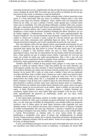 masculina do homem jovem, simplificando um tipo de traje tão pouco propício para isso
como o herdado do século XIX. Era mister que sob os tubos ou cilindros de tela em que
este horrível traje existe, se afirmasse o corpo do futebolista.
Talvez desde os tempos gregos não se tenha estimado tanto a beleza masculina como
agora. E o bom observador nota que nunca as mulheres falaram tanto e com tanto
descaro como agora dos homens simpáticos. Antes, sabiam calar seu entusiasmo pela
beleza de um varão, se é que a sentiam. Convém, ainda, apontar que a sentiam muito
menos que na atualidade. Um velho psicólogo habituado a meditar sobre estes assuntos
sabe que o entusiasmo da mulher pela beleza corporal do homem, sobretudo pela beleza
fundada na correção atlética, não é quase nunca espontâneo. Ao ouvir hoje com tanta
freqüência o cínico elogio do homem simpático brotando dos lábios femininos, em vez
de colegir ingênua e simplesmente: “A mulher de 1927 gosta superlativamente dos
homens simpáticos”, faz um descobrimento mais profundo: a mulher de 1927 deixou de
cunhar os valores por si mesma e aceita o ponto de vista dos homens que nesta data
sentem, com efeito, entusiasmo pela esplêndida figura do atleta. Vê, pois, nisso, um
sintoma de primeira categoria, que revela o predomínio do ponto de vista varonil.
Não seria objeção contra isto que alguma leitora, perscrutando sinceramente em seu
interior, reconhecesse que não se apercebia de ser influída em sua estima da beleza
masculina pelo apreço que dela fazem os jovens. De tudo aquilo que é um impulso
coletivo e propele a vida histórica inteira em uma ou outra direção, não nos
apercebemos nunca, como não nos apercebemos do movimento estelar de nosso planeta,
nem a faina química em que se ocupam nossas células. Cada qual crê viver por sua
conta, em virtude de razões que supõe personalíssimas. Mas o fato é que sob essa
superfície de nossa consciência atuam as grandes forças anônimas, os poderosos alísios
da história, sopros gigantescos que nos mobilizam a seu capricho.
Também sabe bem a mulher de hoje porque fuma, porque se veste como se veste,
porque se esfalfa em esportes físicos. Cada uma poderá dar sua razão diferente, que
tenha alguma verdade, mas não a bastante. É muita casualidade que atualmente o regime
da assistência feminina nas ordens mais diversas coincida sempre nisto: a assimilação ao
homem. Se no século XII o varão se vestia como a mulher e fazia sob sua inspiração
versinhos dulcífluos, hoje a mulher imita o homem no vestir e adota seus ásperos jogos.
A mulher procura achar em sua compleição as linhas do outro sexo. Por isso o mais
característico das modas atuais não é a exiguidade do encobrimento, mas o oposto.
Basta comparar o traje de hoje com o usado na época de outro Diretório maior – 1800 –
para descobrir a essência variante, tanto mais expressiva quanto maior é a semelhança.
O traje Diretório era também uma simples túnica, bastante curta, quase como a de agora.
Entretanto, aquele nu era um perverso nu de mulher. Agora a mulher vai nua como um
rapaz. A dama Diretório acentuava, cingia e ostentava o atributo feminino por
excelência: aquela túnica era o mais sóbrio talhe para sustentar a flor do seio. O traje
atual, aparentemente tão generoso na nudificação, oculta, por seu turno, anula,
escamoteia, o seio feminino.
É uma equivocação psicológica explicar as modas vigentes por um suposto afã de
excitar os sentidos do varão, que se tornaram um pouco indolentes. Esta indolência é um
fato, e eu não nego que no detalhe da indumentária e das atitudes influa esse propósito
incitativo: mas as linhas gerais da atual figura feminina estão inspiradas por uma
intenção oposta: a de se parecer um pouco com o homem jovem. O descaro e impudor
da mulher contemporânea são, mais que femininos, o descaro e impudor de um rapaz
que entrega à intempérie sua carne elástica. Tudo contrário, pois, a uma exibição lúbrica
e viciosa. Provavelmente, as relações entre os sexos nunca foram tão sadias,
paradisíacas e moderadas como agora. O perigo está verdadeiramente na direção
inversa. Porque aconteceu sempre que as épocas masculinas da história, desinteressadas
da mulher, renderam estranho culto ao amor dórico. Assim foi no tempo de Péricles, no
de César, no Renascimento.
É, pois, uma bobagem perseguir em nome da moral a brevidade das saias em uso. Há
nos sacerdotes uma mania milenar contra os modismos. A princípios do século XIII,
Página 113 de 125A Rebelião das Massas - José Ortega y Gasset
1/12/2003http://www.ebooksbrasil.com/eLibris/ortega.html
 