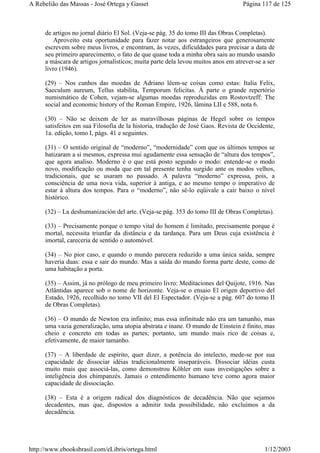 de artigos no jornal diário El Sol. (Veja-se pág. 35 do tomo III das Obras Completas).
Aproveito esta oportunidade para fazer notar aos estrangeiros que generosamente
escrevem sobre meus livros, e encontram, às vezes, dificuldades para precisar a data de
seu primeiro aparecimento, o fato de que quase toda a minha obra saiu ao mundo usando
a máscara de artigos jornalísticos; muita parte dela levou muitos anos em atrever-se a ser
livro (1946).
(29) – Nos cunhos das moedas de Adriano lêem-se coisas como estas: Italia Felix,
Saeculum aureum, Tellus stabilita, Temporum felicitas. À parte o grande repertório
numismático de Cohen, vejam-se algumas moedas reproduzidas em Rostovtzeff: The
social and economic history of the Roman Empire, 1926, lâmina LII e 588, nota 6.
(30) – Não se deixem de ler as maravilhosas páginas de Hegel sobre os tempos
satisfeitos em sua Filosofia de la historia, tradução de José Gaos. Revista de Occidente,
1a. edição, tomo I, págs. 41 e seguintes.
(31) – O sentido original de “moderno”, “modernidade” com que os últimos tempos se
batizaram a si mesmos, expressa mui agudamente essa sensação de “altura dos tempos”,
que agora analiso. Moderno é o que está posto segundo o modo: entende-se o modo
novo, modificação ou moda que em tal presente tenha surgido ante os modos velhos,
tradicionais, que se usaram no passado. A palavra “moderno” expressa, pois, a
consciência de uma nova vida, superior à antiga, e ao mesmo tempo o imperativo de
estar à altura dos tempos. Para o “moderno”, não sê-lo eqüivale a cair baixo o nível
histórico.
(32) – La deshumanización del arte. (Veja-se pág. 353 do tomo III de Obras Completas).
(33) – Precisamente porque o tempo vital do homem é limitado, precisamente porque é
mortal, necessita triunfar da distância e da tardança. Para um Deus cuja existência é
imortal, careceria de sentido o automóvel.
(34) – No pior caso, e quando o mundo parecera reduzido a uma única saída, sempre
haveria duas: essa e sair do mundo. Mas a saída do mundo forma parte deste, como de
uma habitação a porta.
(35) – Assim, já no prólogo de meu primeiro livro: Meditaciones del Quijote, 1916. Nas
Atlântidas aparece sob o nome de horizonte. Veja-se o ensaio El origen deportivo del
Estado, 1926, recolhido no tomo VII del El Espectador. (Veja-se a pág. 607 do tomo II
de Obras Completas).
(36) – O mundo de Newton era infinito; mas essa infinitude não era um tamanho, mas
uma vazia generalização, uma utopia abstrata e inane. O mundo de Einstein é finito, mas
cheio e concreto em todas as partes; portanto, um mundo mais rico de coisas e,
efetivamente, de maior tamanho.
(37) – A liberdade de espírito, quer dizer, a potência do intelecto, mede-se por sua
capacidade de dissociar idéias tradicionalmente inseparáveis. Dissociar idéias custa
muito mais que associá-las, como demonstrou Köhler em suas investigações sobre a
inteligência dos chimpanzés. Jamais o entendimento humano teve como agora maior
capacidade de dissociação.
(38) – Esta é a origem radical dos diagnósticos de decadência. Não que sejamos
decadentes, mas que, dispostos a admitir toda possibilidade, não excluímos a da
decadência.
Página 117 de 125A Rebelião das Massas - José Ortega y Gasset
1/12/2003http://www.ebooksbrasil.com/eLibris/ortega.html
 