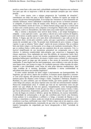 positivo, como bem e não como mal, a pluralidade continental. Importava-me esclarecer
isso para que não se tergiverse a idéia de uma superação européia que este volume
postula.
Tal e como vamos, com a míngua progressiva da “variedade de situações”,
caminhamos em linha reta para o Baixo Império. Também foi aquele um tempo de
massa e de pavorosa homogeneidade. Já no tempo dos Antoninos se nota claramente um
estranho fenômeno, menos sublinhado e analisado do que devera: os homens tornaram-
se estúpidos, O processo vinha de tempos atrás. Disse-se, com alguma razão, que o
estóico Possidônio, mestre de Cícero, é o último homem antigo capaz de se colocar ante
os fatos com a mente porosa e ativa, disposto a investigá-los. Depois dele, as cabeças se
obliteram, e salvo os Alexandrinos, não farão outra coisa senão repetir, estereotipar.
Mas o sistema e documento mais terrível desta forma, a um tempo homogênea e
estúpida – e uma eqüivale à outra – que adota a vida de um a outro extremo do Império,
está onde menos se podia esperar e onde todavia, que eu saiba, ninguém o procurou: no
idioma. A língua, que não nos serve para dizer suficientemente o que cada um de nós
quiséramos dizer, revela pelo contrário e grita, sem que o queiramos, a condição mais
arcana da sociedade que a fala. Na porção mais helenizada do povo romano, a língua
vigente é a que se chamou “latim vulgar”, matriz de nossos romances. Não se conhece
bem este latim vulgar e, em boa parte, só se chega a ele mediante reconstruções. Mas o
que se conhece basta e sobra para que nos espantem dois de seus caracteres. Um é a
incrível simplificação do seu mecanismo gramatical em comparação com o latim
clássico. A saborosa complexidade indo-européia, que conservava a linguagem das
classes superiores, ficou suplantada por uma fala plebéia, de mecanismo muito fácil,
porém, ao mesmo tempo, ou por isso mesmo, pesadamente mecânico, como material;
gramática balbuciante e perifrástica, de ensaio e rodeio como a infantil. E, efetivamente,
uma língua pueril ou gaga que não permite a fina aresta do raciocínio nem líricas
cambiantes. É uma língua sem luz nem temperatura, sem evidência e sem calor de alma,
uma língua triste, que avança às cegas. Os vocábulos parecem velhas moedas de cobre,
imundas e sem rotundidade, como fartas de rolar pelas tabernas mediterrâneas. Que
vidas evadidas de si mesmas, desoladas, condenadas à eterna cotidianidade se
adivinham atrás desse seco artefato lingüístico!
O outro caráter aterrador do latim vulgar é precisamente sua homogeneidade. Os
lingüistas, que são talvez, depois dos aviadores, os homens menos dispostos a assustar-
se com coisa alguma, não parecem admirar-se ante o fato de que falassem da mesma
maneira países tão díspares como Cartago e Gália, Tingitânia e Dalmácia, Hispânia e
Rumânia. Eu, pelo contrário, que sou bastante tímido, que tremo quando vejo como o
vento fatiga uns caniços, não posso reprimir ante esse fato um estremecimento medular.
Parece-me simplesmente atroz. E verdade que trato de me representar como era por
dentro isso que olhado de fora nos aparece, tranqüilamente, como homogeneidade;
procuro descobrir a realidade vivente de que esse fato é a quieta marca. Consta, é claro,
que havia africanismos, hispanismos, galicismos. Mas ao constar isto quer dizer-se que
o torso da língua era comum e idêntico, apesar das distâncias, do escasso intercâmbio,
da dificuldade de comunicações e de que não contribuía para fixá-lo uma literatura.
Como podiam vir à coincidência o celtibero e o belga, o morador de Hipona e o de
Lutécia, o mauritânio e o dácio, senão em virtude de um achatamento geral, reduzindo a
existência à sua base, nulificando suas vidas? O latim vulgar está aí nos arquivos, como
um arrepiante empedernimento, testemunho de que uma vez a história agonizou sob o
império homogêneo da vulgaridade por haver desaparecido a fértil “variedade de
situações”.
IV
Página 12 de 125A Rebelião das Massas - José Ortega y Gasset
1/12/2003http://www.ebooksbrasil.com/eLibris/ortega.html
 