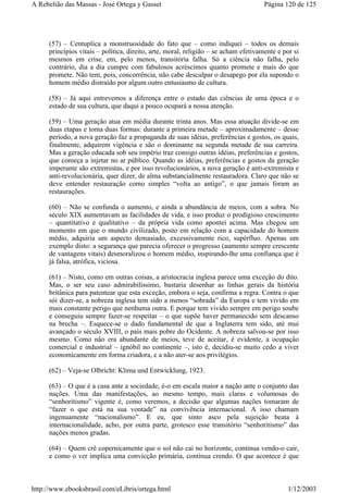 (57) – Centuplica a monstruosidade do fato que – como indiquei – todos os demais
princípios vitais – política, direito, arte, moral, religião – se acham efetivamente e por si
mesmos em crise, em, pelo menos, transitória falha. Só a ciência não falha, pelo
contrário, dia a dia cumpre com fabulosos acréscimos quanto promete e mais do que
promete. Não tem, pois, concorrência, não cabe desculpar o desapego por ela supondo o
homem médio distraído por algum outro entusiasmo de cultura.
(58) – Já aqui entrevemos a diferença entre o estado das ciências de uma época e o
estado de sua cultura, que daqui a pouco ocupará a nossa atenção.
(59) – Uma geração atua em média durante trinta anos. Mas essa atuação divide-se em
duas etapas e toma duas formas: durante a primeira metade – aproximadamente – desse
período, a nova geração faz a propaganda de suas idéias, preferências e gostos, os quais,
finalmente, adquirem vigência e são o dominante na segunda metade de sua carreira.
Mas a geração educada sob seu império traz consigo outras idéias, preferências e gostos,
que começa a injetar no ar público. Quando as idéias, preferências e gostos da geração
imperante são extremistas, e por isso revolucionários, a nova geração é anti-extremista e
anti-revolucionária, quer dizer, de alma substancialmente restauradora. Claro que não se
deve entender restauração como simples “volta ao antigo”, o que jamais foram as
restaurações.
(60) – Não se confunda o aumento, e ainda a abundância de meios, com a sobra. No
século XIX aumentavam as facilidades de vida, e isso produz o prodigioso crescimento
– quantitativo e qualitativo – da própria vida como apontei acima. Mas chegou um
momento em que o mundo civilizado, posto em relação com a capacidade do homem
médio, adquiria um aspecto demasiado, excessivamente rico, supérfluo. Apenas um
exemplo disto: a segurança que parecia oferecer o progresso (aumento sempre crescente
de vantagens vitais) desmoralizou o homem médio, inspirando-lhe uma confiança que é
já falsa, atrófica, viciosa.
(61) – Nisto, como em outras coisas, a aristocracia inglesa parece uma exceção do dito.
Mas, o ser seu caso admirabilíssimo, bastaria desenhar as linhas gerais da história
britânica para patentear que esta exceção, embora o seja, confirma a regra. Contra o que
sói dizer-se, a nobreza inglesa tem sido a menos “sobrada” da Europa e tem vivido em
mais constante perigo que nenhuma outra. E porque tem vivido sempre em perigo soube
e conseguiu sempre fazer-se respeitar – o que supõe haver permanecido sem descanso
na brecha –. Esquece-se o dado fundamental de que a Inglaterra tem sido, até mui
avançado o século XVIII, o país mais pobre do Ocidente. A nobreza salvou-se por isso
mesmo. Como não era abundante de meios, teve de aceitar, é evidente, a ocupação
comercial e industrial – ignóbil no continente –, isto é, decidiu-se muito cedo a viver
economicamente em forma criadora, e a não ater-se aos privilégios.
(62) – Veja-se Olbricht: Klima und Entwicklung, 1923.
(63) – O que é a casa ante a sociedade, é-o em escala maior a nação ante o conjunto das
nações. Uma das manifestações, ao mesmo tempo, mais claras e volumosas do
“senhoritismo” vigente é, como veremos, a decisão que algumas nações tomaram de
“fazer o que está na sua vontade” na convivência internacional. A isso chamam
ingenuamente “nacionalismo”. E eu, que sinto asco pela sujeição beata à
internacionalidade, acho, por outra parte, grotesco esse transitório “senhoritismo” das
nações menos gradas.
(64) – Quem crê copernicamente que o sol não cai no horizonte, continua vendo-o cair,
e como o ver implica uma convicção primária, continua crendo. O que acontece é que
Página 120 de 125A Rebelião das Massas - José Ortega y Gasset
1/12/2003http://www.ebooksbrasil.com/eLibris/ortega.html
 