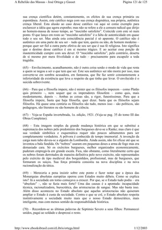 sua crença científica detém, constantemente, os efeitos de sua crença primária ou
espontânea. Assim, este católico nega com sua crença dogmática, sua própria, autêntica
crença liberal. Esta alusão ao caso desse católico vai aqui só como exemplo para
esclarecer a idéia que agora exponho; mas não se refere a ele a censura radical que dirijo
ao homem-massa de nosso tempo, ao “mocinho satisfeito”. Coincide com este só num
ponto. O que lanço em rosto ao “mocinho satisfeito” é a falta de autenticidade em quase
todo o seu ser. Mas ainda esta coincidência parcial é só aparente. O católico não é
autêntico em uma parte de seu ser – tudo que tem, queira ou não, de homem moderno –
porque quer ser fiel a outra parte efetiva de seu ser que é sua fé religiosa. Isto significa
que o destino desse católico é em si mesmo trágico. E ao aceitar essa porção de
inautenticidade cumpre com seu dever. O “mocinho satisfeito”, pelo contrário, deserta
de si mesmo por mera frivolidade e de tudo – precisamente para escapulir a toda
tragédia.
(65) – Envilecimento, acanalhamento, não é outra coisa senão o modo de vida que resta
a quem se negou a ser o que tem que ser. Este seu autêntico ser não morre por isso, mas
converte-se em sombra acusadora, em fantasma, que lhe faz sentir constantemente a
inferioridade da existência que leva a respeito da que tinha que levar. O envilecido é o
suicida sobrevivente.
(66) – Para que a filosofia impere, não é mister que os filósofos imperem – como Platão
quis primeiro –, nem sequer que os imperadores filosofem – como quis, mais
modestamente, depois –. Ambas as coisas são, a rigor, funestíssimas. Para que a
filosofia impere, basta que haja filosofia, quer dizer. basta que os filósofos sejam
filósofos. Há quase uma centúria os filósofos são tudo, menos isso – são políticos, são
pedagogos, são literatos ou são homens de ciência.
(67) – Veja-se España invertebrada, 1a. edição, 1921. (Veja-se pag. 35 do tomo III das
Obras Completas).
(68) – Esta imagem simples da grande mudança histórica em que se substitui a
supremacia dos nobres pelo predomínio dos burgueses deve-se a Ranke; mas claro é que
sua verdade simbólica e esquemática requer não poucos aditamentos para ser
completamente verdadeira. A pólvora é conhecida de tempo imemorial. A invenção da
carga num tubo deveu-se a alguém da Lombardia. Ainda assim, não foi eficaz até que se
inventou a bala fundida. Os “nobres” usaram em pequenas doses a arma de fogo mas era
demasiado cara. Só os exércitos burgueses, melhor organizados economicamente,
puderam empregá-la em grande escala. Fica, não obstante, como literalmente certo que
os nobres foram derrotados de maneira definitiva pelo novo exército, não representados
pelo exército de tipo medieval dos borguinhãos, profissional, mas de burgueses, que
formaram os suíços. Sua força primária consistiu na nova disciplina e na nova
racionalização da tática.
(69) – Mereceria a pena insistir sobre este ponto e fazer notar que a época das
Monarquias absolutas européias operou com Estados muito débeis. Como se explica
isto? Já a sociedade em torno começava a crescer. Por que, se o Estado tudo podia – era
“absoluto” –, não se fazia mais forte? Uma das causas é a apontada: incapacidade
técnica, racionalizadora, burocrática, das aristocracias de sangue. Mas não basta isso.
Além disso aconteceu no Estado absoluto que aquelas aristocracias não quiseram
ampliar o Estado à custa da sociedade. Contra o que se crê, o Estado absoluto respeita
instintivamente a sociedade muito mais que o nosso Estado democrático, mais
inteligente, mas com menos sentido da responsabilidade histórica.
(70) – Recordem-se as últimas palavras de Septimio Severo a seus filhos: Permanecei
unidos, pagai ao soldado e desprezai o resto.
Página 121 de 125A Rebelião das Massas - José Ortega y Gasset
1/12/2003http://www.ebooksbrasil.com/eLibris/ortega.html
 