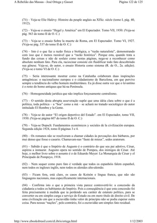 (71) – Veja-se Elie Halévy: Histoire du peuple anglais au XIXe. siècle (tomo I, pág. 40,
1912).
(72) – Veja-se o ensaio “Hegel y América” em El Espectador. Tomo VII, 1930. (Veja-se
pág. 563 do tomo II de O. C.)
(73) – Veja-se o ensaio Sobre la muerte de Roma, em El Espectador. Tomo VI, 1927.
(Veja-se pág. 537 do tomo II de O. C.)
(74) – Isto é o que faz a razão física e biológica, a “razão naturalista”, demonstrando
com isso que é menos razoável que a “razão histórica”. Porque esta, quando trata a
fundo das coisas e não de soslaio como nestas páginas, nega-se a reconhecer como
absoluto nenhum fato. Para ela, raciocinar consiste em fluidificar todo fato descobrindo
sua gênese. Veja-se, do autor, o ensaio Historia como sistema (R. de O., 2a. edição).
(Veja-se o tomo VI de O. C.)
(75) – Seria interessante mostrar como na Catalunha colaboram duas inspirações
antagônicas: o nacionalismo europeu e o cidadanismo de Barcelona, em que pervive
sempre a tendência do velho homem mediterrâneo. Eu já disse outra vez que o levantino
é o resto do homo antiquus que há na Península.
(76) – Homogeneidade jurídica que não implica forçosamente centralismo.
(77) – O sentido desta abrupta asseveração supõe que uma idéia clara sobre o que é a
política, toda política – a “boa” como a má – se achará no tratado sociológico do autor
intitulado El Hombre y la Gente.
(78) – Veja-se do autor “El origen deportivo del Estado”. em El Espectador, tomo VII,
1930. (Veja-se página 607 do tomo II de O. C.)
(79) – Veja-se Dopsch: Fundamentos económicos y sociales de la civilización europea.
Segunda edição 1924, tomo II páginas 3 e 4.
(80) – Os romanos não se resolveram a chamar cidades às povoações dos bárbaros, por
mui denso que fosse o casario. Chamavam-nas “faute de mieux”, sedes aratorum.
(81) – Sabido é que o Império de Augusto é o contrário do que seu pai adotivo, César,
aspirou a instaurar. Augusto opera no sentido de Pompeu, dos inimigos de César. Até
hoje, o melhor livro sobre o assunto é o de Eduardo Meyer: La Monarquia de César y el
Principado de Pompeyo, 1918.
(82) – Nem sequer como puro fato é verdade que todos os espanhóis falem espanhol,
nem todos os ingleses inglês, nem todos os alemães alto-alemão.
(83) – Ficam fora, está claro, os casos de Koinón e língua franca, que não são
linguagens nacionais, mas especificamente internacionais.
(84) – Confirma isto o que a primeira vista parece controvertê-lo: a concessão da
cidadania a todos os habitantes do Império. Pois a conseqüência é que esta concessão foi
feita precisamente à medida que ia perdendo seu caráter de estatuto político, para se
converter ou em simples carga e serviço do Estado ou em mero título de direito civil. De
uma civilização em que a escravidão tinha valor de princípio não se podia esperar outra
coisa. Para nossas “nações”, pelo contrário, foi a escravidão um simples fato residual.
Página 122 de 125A Rebelião das Massas - José Ortega y Gasset
1/12/2003http://www.ebooksbrasil.com/eLibris/ortega.html
 
