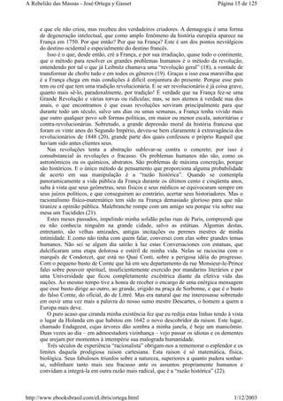 e que ele não criou, mas recebeu dos verdadeiros criadores. A demagogia é uma forma
de degeneração intelectual, que como amplo fenômeno da história européia aparece na
França em 1750. Por que então? Por que na França? Este é um dos pontos nevrálgicos
do destino ocidental e especialmente do destino francês.
Isso é o que, desde então, crê a França, e por sua irradiação, quase todo o continente,
que o método para resolver os grandes problemas humanos é o método da revolução,
entendendo por tal o que já Leibnitz chamava uma “revolução geral” (18), a vontade de
transformar de chofre tudo e em todos os gêneros (19). Graças a isso essa maravilha que
é a França chega em más condições à difícil conjuntura do presente. Porque esse país
tem ou crê que tem uma tradição revolucionária. E se ser revolucionário é já coisa grave,
quanto mais sê-lo, paradoxalmente, por tradição! É verdade que na França fez-se uma
Grande Revolução e várias torvas ou ridículas; mas, se nos atemos à verdade nua dos
anais, o que encontramos é que essas revoluções serviram principalmente para que
durante todo um século, salvo uns dias ou umas semanas, a França tenha vivido mais
que outro qualquer povo sob formas políticas, em maior ou menor escala, autoritárias e
contra-revolucionárias. Sobretudo, a grande depressão moral da história francesa que
foram os vinte anos do Segundo Império, deveu-se bem claramente à extravagância dos
revolucionários de 1848 (20), grande parte dos quais confessou o próprio Raspail que
haviam sido antes clientes seus.
Nas revoluções tenta a abstração sublevar-se contra o concreto; por isso é
consubstancial às revoluções o fracasso. Os problemas humanos não são, como os
astronômicos ou os químicos, abstratos. São problemas de máxima concreção, porque
são históricos. E o único método de pensamento que proporciona alguma probabilidade
de acerto em sua manipulação é a “razão histórica”. Quando se contempla
panoramicamente a vida pública da França durante os últimos cento e cinqüenta anos,
salta à vista que seus geômetras, seus físicos e seus médicos se equivocaram sempre em
seus juízos políticos, e que conseguiram ao contrário, acertar seus historiadores. Mas o
racionalismo físico-matemático tem sido na França demasiado glorioso para que não
tiranize a opinião pública. Malebranche rompe com um amigo seu porque viu sobre sua
mesa um Tucídides (21).
Estes meses passados, impelindo minha solidão pelas ruas de Paris, compreendi que
eu não conhecia ninguém na grande cidade, salvo as estátuas. Algumas destas,
entretanto, são velhas amizades, antigas incitações ou perenes mestres de minha
intimidade. E como não tinha com quem falar, conversei com elas sobre grandes temas
humanos. Não sei se algum dia sairão à luz estas Conversaciones con estatuas, que
dulcificaram uma etapa dolorosa e estéril de minha vida. Nelas se raciocina com o
marquês de Condorcet, que está no Quai Conti, sobre a perigosa idéia do progresso.
Com o pequeno busto de Comte que há em seu departamento da rue Monsieur-le-Prince
falei sobre pouvoir spirituel, insuficientemente exercido por mandarins literários e por
uma Universidade que ficou completamente excêntrica diante da efetiva vida das
nações. Ao mesmo tempo tive a honra de receber o encargo de uma enérgica mensagem
que esse busto dirige ao outro, ao grande, erigido na praça de Sorbonne, e que é o busto
do falso Comte, do oficial, do de Littré. Mas era natural que me interessasse sobretudo
em ouvir uma vez mais a palavra do nosso sumo mestre Descartes, o homem a quem a
Europa mais deve.
O puro acaso que ciranda minha existência fez que eu redija estas linhas tendo à vista
o lugar da Holanda em que habitou em 1642 o novo descobridor da raison. Este lugar,
chamado Endageest, cujas árvores dão sombra a minha janela, é hoje um manicômio.
Duas vezes ao dia – em admoestadora vizinhança – vejo passar os idiotas e os dementes
que arejam por momentos à intempérie sua malograda humanidade.
Três séculos de experiência “racionalista” obrigam-nos a rememorar o esplendor e os
limites daquela prodigiosa raison cartesiana. Esta raison é só matemática, física,
biológica. Seus fabulosos triunfos sobre a natureza, superiores a quanto pudera sonhar-
se, sublinham tanto mais seu fracasso ante os assuntos propriamente humanos e
convidam a integrá-la em outra razão mais radical, que é a “razão histórica” (22).
Página 15 de 125A Rebelião das Massas - José Ortega y Gasset
1/12/2003http://www.ebooksbrasil.com/eLibris/ortega.html
 