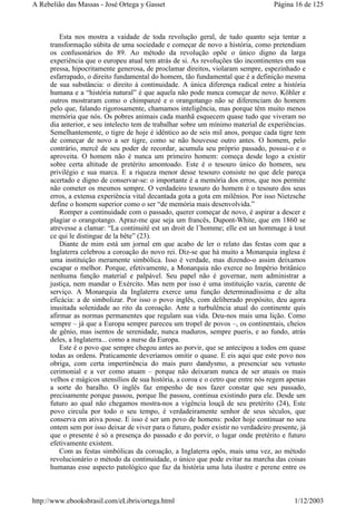 Esta nos mostra a vaidade de toda revolução geral, de tudo quanto seja tentar a
transformação súbita de uma sociedade e começar de novo a história, como pretendiam
os confusonários do 89. Ao método da revolução opõe o único digno da larga
experiência que o europeu atual tem atrás de si. As revoluções tão incontinentes em sua
pressa, hipocritamente generosa, de proclamar direitos, violaram sempre, espezinhado e
esfarrapado, o direito fundamental do homem, tão fundamental que é a definição mesma
de sua substância: o direito à continuidade. A única diferença radical entre a história
humana e a “história natural” é que aquela não pode nunca começar de novo. Köhler e
outros mostraram como o chimpanzé e o orangotango não se diferenciam do homem
pelo que, falando rigorosamente, chamamos inteligência, mas porque têm muito menos
memória que nós. Os pobres animais cada manhã esquecem quase tudo que viveram no
dia anterior, e seu intelecto tem de trabalhar sobre um mínimo material de experiências.
Semelhantemente, o tigre de hoje é idêntico ao de seis mil anos, porque cada tigre tem
de começar de novo a ser tigre, como se não houvesse outro antes. O homem, pelo
contrário, mercê de seu poder de recordar, acumula seu próprio passado, possui-o e o
aproveita. O homem não é nunca um primeiro homem: começa desde logo a existir
sobre certa altitude de pretérito amontoado. Este é o tesouro único do homem, seu
privilégio e sua marca. E a riqueza menor desse tesouro consiste no que dele pareça
acertado e digno de conservar-se: o importante é a memória dos erros, que nos permite
não cometer os mesmos sempre. O verdadeiro tesouro do homem é o tesouro dos seus
erros, a extensa experiência vital decantada gota a gota em milênios. Por isso Nietzsche
define o homem superior como o ser “de memória mais desenvolvida.”
Romper a continuidade com o passado, querer começar de novo, é aspirar a descer e
plagiar o orangotango. Apraz-me que seja um francês, Dupont-White, que em 1860 se
atrevesse a clamar: “La continuité est un droit de l’homme; elle est un hommage à tout
ce qui le distingue de la bête” (23).
Diante de mim está um jornal em que acabo de ler o relato das festas com que a
Inglaterra celebrou a coroação do novo rei. Diz-se que há muito a Monarquia inglesa é
uma instituição meramente simbólica. Isso é verdade, mas dizendo-o assim deixamos
escapar o melhor. Porque, efetivamente, a Monarquia não exerce no Império britânico
nenhuma função material e palpável. Seu papel não é governar, nem administrar a
justiça, nem mandar o Exército. Mas nem por isso é uma instituição vazia, carente de
serviço. A Monarquia da Inglaterra exerce uma função determinadíssima e de alta
eficácia: a de simbolizar. Por isso o povo inglês, com deliberado propósito, deu agora
inusitada solenidade ao rito da coroação. Ante a turbulência atual do continente quis
afirmar as normas permanentes que regulam sua vida. Deu-nos mais uma lição. Como
sempre – já que a Europa sempre pareceu um tropel de povos –, os continentais, cheios
de gênio, mas isentos de serenidade, nunca maduros, sempre pueris, e ao fundo, atrás
deles, a Inglaterra... como a nurse da Europa.
Este é o povo que sempre chegou antes ao porvir, que se antecipou a todos em quase
todas as ordens. Praticamente deveríamos omitir o quase. E eis aqui que este povo nos
obriga, com certa impertinência do mais puro dandysmo, a presenciar seu vetusto
cerimonial e a ver como atuam – porque não deixaram nunca de ser atuais os mais
velhos e mágicos utensílios de sua história, a coroa e o cetro que entre nós regem apenas
a sorte do baralho. O inglês faz empenho de nos fazer constar que seu passado,
precisamente porque passou, porque lhe passou, continua existindo para ele. Desde um
futuro ao qual não chegamos mostra-nos a vigência louçã de seu pretérito (24), Este
povo circula por todo o seu tempo, é verdadeiramente senhor de seus séculos, que
conserva em ativa posse. E isso é ser um povo de homens: poder hoje continuar no seu
ontem sem por isso deixar de viver para o futuro, poder existir no verdadeiro presente, já
que o presente é só a presença do passado e do porvir, o lugar onde pretérito e futuro
efetivamente existem.
Com as festas simbólicas da coroação, a Inglaterra opôs, mais uma vez, ao método
revolucionário o método da continuidade, o único que pode evitar na marcha das coisas
humanas esse aspecto patológico que faz da história uma luta ilustre e perene entre os
Página 16 de 125A Rebelião das Massas - José Ortega y Gasset
1/12/2003http://www.ebooksbrasil.com/eLibris/ortega.html
 