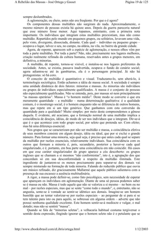 sempre deslumbrados.
A aglomeração, ou cheio, antes não era freqüente. Por que o é agora?
Os componentes dessas multidões não surgiram do nada. Aproximadamente, o
mesmo número de pessoas existia há quinze anos. Depois da guerra pareceria natural
que esse número fosse menor. Aqui topamos, entretanto, com a primeira nota
importante. Os indivíduos que integram estas multidões preexistiam, mas não como
multidão. Repartidos pelo mundo em pequenos grupos, ou solitários, levavam uma vida,
pelo visto, divergente, dissociada, distante. Cada qual – indivíduo ou pequeno grupo –
ocupava o lugar, talvez o seu, no campo, na aldeia, na vila, no bairro da grande cidade.
Agora, de repente, aparecem sob a espécie de aglomeração, e nossos olhos vêm por
toda a parte multidões. Por toda a parte? Não, não; precisamente nos lugares melhores,
criação realmente refinada da cultura humana, reservados antes a grupos menores, em
definitiva, a minorias.
A multidão, de repente, tornou-se visível, e instalou-se nos lugares preferentes da
sociedade. Antes, se existia, passava inadvertida, ocupava o fundo do cenário social;
agora adiantou-se até às gambiarras, ela é o personagem principal. Já não há
protagonistas: só há coro.
O conceito de multidão é quantitativo e visual. Traduzamo-lo, sem alterá-lo, à
terminologia sociológica. Então achamos a idéia de massa social. A sociedade é sempre
uma unidade dinâmica de dois fatores: minorias e massas. As minorias são indivíduos
ou grupos de indivíduos especialmente qualificados. A massa é o conjunto de pessoas
não especialmente qualificadas. Não se entenda, pois, por massas só nem principalmente
“as massas operárias”. Massa é “o homem médio”. Deste modo se converte o que era
meramente quantidade – a multidão – numa determinação qualitativa: é a qualidade
comum, é o mostrengo social, é o homem enquanto não se diferencia de outros homens,
mas que repete em si um tipo genérico. Que ganhamos com esta conversão da
quantidade para a qualidade? Muito simples: por meio desta compreendemos a gênese
daquela. E evidente, até acaciano, que a formação normal de uma multidão implica a
coincidência de desejos, idéias, de modo de ser nos indivíduos que a integram. Dir-se-á
que é o que acontece com todo grupo social, por seleto que pretenda ser. Com efeito;
mas há uma diferença essencial.
Nos grupos que se caracterizam por não ser multidão e massa, a coincidência efetiva
de seus membros consiste em algum desejo, idéia ou ideal, que por si exclui o grande
número. Para formar uma minoria, seja qual seja, é preciso que antes cada qual se separe
da multidão por razões essenciais, relativamente individuais. Sua coincidência com os
outros que formam a minoria é, pois, secundário, posterior a haver-se cada qual
singularizado, e é, portanto, em boa parte uma coincidência em não coincidir. Há casos
em que esse caráter singularizador do grupo aparece a céu descoberto: os grupos
ingleses que se chamam a si mesmos “não conformistas”, isto é, a agrupação dos que
concordam só em sua desconformidade a respeito da multidão ilimitada. Este
ingrediente de juntarem-se os menos precisamente para separar-se dos demais vai
sempre misturado na formação de toda minoria. Falando do reduzido público que ouvia
um músico refinado, diz graciosamente Mallarmé que aquele público salientava com a
presença de sua escassez a ausência multitudinária.
A rigor, a massa pode definir-se, como fato psicológico, sem necessidade de esperar
que apareçam os indivíduos em aglomeração. Diante de uma só pessoa podemos saber
se é massa ou não. Massa é todo aquele que não se valoriza a si mesmo – no bem ou no
mal – por razões especiais, mas que se sente “como todo o mundo”, e, entretanto, não se
angustia, sente-se à vontade ao sentir-se idêntico aos demais. Imagine-se um homem
humilde que ao tentar valorizar-se por razões especiais – ao perguntar de si para si se
tem talento para isto ou para aquilo, se sobressai em alguma ordem – adverte que não
possui nenhuma qualidade excelente. Este homem sentir-se-á medíocre e vulgar, e mal
dotado; mas não se sentirá “massa”.
Quando se fala de “minorias seletas”, a velhacaria habitual costuma tergiversar o
sentido desta expressão, fingindo ignorar que o homem seleto não é o petulante que se
Página 19 de 125A Rebelião das Massas - José Ortega y Gasset
1/12/2003http://www.ebooksbrasil.com/eLibris/ortega.html
 