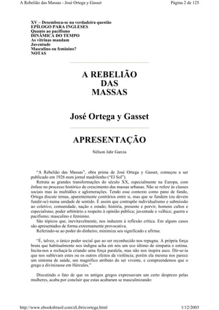 XV – Desemboca-se na verdadeira questão
EPÍLOGO PARA INGLESES
Quanto ao pacifismo
DINÂMICA DO TEMPO
As vitrinas mandam
Juventude
Masculino ou feminino?
NOTAS
A REBELIÃO
DAS
MASSAS
José Ortega y Gasset
APRESENTAÇÃO
Nélson Jahr Garcia
“A Rebelião das Massas”, obra prima de José Ortega y Gasset, começou a ser
publicado em 1926 num jornal madrilenho (“El Sol”).
Retrata as grandes transformações do século XX, especialmente na Europa, com
ênfase no processo histórico de crescimento das massas urbanas. Não se refere às classes
sociais mas às multidões e aglomerações. Tendo esse contexto como pano de fundo,
Ortega discute temas, aparentemente contrários entre si, mas que se fundem (ou devem
fundir-se) numa unidade de sentido. É assim que contrapõe individualismo e submissão
ao coletivo; comunidade, nação e estado; história, presente e porvir; homens cultos e
especialistas; poder arbitrário e respeito à opinião pública; juventude e velhice; guerra e
pacifismo; masculino e feminino.
São tópicos que, inevitavelmente, nos induzem à reflexão crítica. Em alguns casos
são apresentados de forma extremamente provocativa.
Referindo-se ao poder do dinheiro, minimiza seu significado e afirma:
“É, talvez, o único poder social que ao ser reconhecido nos repugna. A própria força
bruta que habitualmente nos indigna acha em nós um eco último de simpatia e estima.
Incita-nos a rechaçá-la criando uma força paralela, mas não nos inspira asco. Dir-se-ia
que nos sublevam estes ou os outros efeitos da violência; porém ela mesma nos parece
um sintoma de saúde, um magnífico atributo do ser vivente, e compreendemos que o
grego a divinizasse em Hércules.”
Discutindo o fato de que os antigos gregos expressavam um certo desprezo pelas
mulheres, acaba por concluir que estas acabaram se masculinizando:
Página 2 de 125A Rebelião das Massas - José Ortega y Gasset
1/12/2003http://www.ebooksbrasil.com/eLibris/ortega.html
 