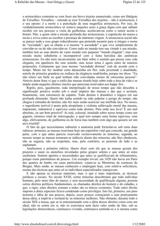 o aristocrático contentar-se com fazer um breve trejeito amaneirado, como um fidalgote
de Versalhes. Versalhes – entende-se esse Versalhes dos trejeitos – não é aristocracia, é
o seu oposto: é a morte e a putrefação de uma magnífica aristocracia. Por isso, de
verdadeiramente aristocrático só restava naqueles seres a graça digna com que sabiam
receber em seu pescoço a visita da guilhotina; aceitavam-na como o tumor aceita o
bisturi. Não: a quem sinta a missão profunda das aristocracias, o espetáculo da massa o
incita e aviva como ao escultor a presença do mármore virgem. A aristocracia social não
se parece nada a esse grupo reduzidíssimo que pretende assumir para si íntegro o nome
de “sociedade”, que se chama a si mesmo “a sociedade” e que vive simplesmente de
convidar-se ou de não convidar-se. Como tudo no mundo tem sua virtude e sua missão,
também tem as suas dentro do vasto mundo este pequeno “mundo elegante”, mas uma
missão muito subalterna e incomparável com a faina hercúlea das autênticas
aristocracias. Eu não teria inconveniente em falar sobre o sentido que possui essa vida
elegante, em aparência tão sem sentido; mas nosso tema é agora outro de maiores
proporções. Certamente que essa mesma “sociedade distinta” está de acordo com o
tempo. Muito me fez meditar certa damazinha em flor, toda juventude e atualidade,
estrela de primeira grandeza no zodíaco da elegância madrilenha, porque me disse: “Eu
não tolero um baile ao qual tenham sido convidadas menos de oitocentas pessoas”.
Através desta frase vi que o estilo das massas triunfa hoje sobre toda a área da vida e se
impõe ainda naqueles últimos rincões que pareciam reservados aos happy few.
Repilo, pois, igualmente, toda interpretação de nosso tempo que não descubra a
significação positiva oculta sob o atual império das massas e das que o aceitam,
beatamente, sem estremecer de espanto. Todo destino é dramático e trágico em sua
profunda dimensão. Quem não tenha sentido na mão palpitar o perigo do tempo, não
chegou à entranha do destino, não fez mais senão acariciar sua mórbida face. No nosso,
o ingrediente terrível é posto pela atropelante e violenta sublevação moral das massas,
imponente, indomável e equívoca como todo destino. Para onde nos leva? É um mal
absoluto, ou um bem possível? Aí está, colossal, instalada sobre nosso tempo como um
gigante, cósmico sinal de interrogação, o qual tem sempre uma forma equívoca, com
algo, efetivamente, de guilhotina ou de forca mas também com algo que quisera ser um
arco triunfal!
O fato de que necessitamos submeter a anatomia pode formular-se sob estas duas
rubricas: primeira, as massas exercitam hoje um repertório vital que coincide, em grande
parte, com o que antes parecia reservado exclusivamente às minorias; segunda, ao
mesmo tempo as massas tornaram-se indóceis diante das minorias; não lhes obedecem,
não as seguem, não as respeitam, mas, pelo contrário, as puseram de lado e as
suplantam.
Analisemos a primeira rubrica. Quero dizer com ela que as massas gozam dos
prazeres e usam os utensílios inventados pelos grupos seletos e que antes só estes
usufruíam. Sentem apetites e necessidades que antes se qualificavam de refinamentos,
porque eram patrimônios de poucos. Um exemplo trivial: em 1820 não havia em Paris
dez quartos de banho em casas particulares; vejam-se as Memórias da comtesse de
Boigne. Mais ainda: as massas conhecem e empregam hoje, com relativa suficiência,
muitas das técnicas que antes só os indivíduos especializados manejavam.
E não apenas as técnicas materiais, mas, o que é mais importante, as técnicas
jurídicas e sociais. No século XVIII, certas minorias descobriram que todo indivíduo
humano, pelo mero fato de nascer, e sem necessidade de qualificação alguma, possuía
certos direitos políticos fundamentais, os chamados direitos do homem e do cidadão, e
que, a rigor, estes direitos comuns a todos são os únicos existentes. Todo outro direito
imposto a dotes especiais ficava condenado como privilégio. Isto foi, primeiro, um puro
teorema e idéia de uns poucos; depois, esses poucos começaram a usar praticamente
dessa idéia, a impô-la e reclamá-la: as minorias melhores. Não obstante, durante todo o
século XIX a massa, que se ia entusiasmando com a idéia desses direitos como com um
ideal, não os sentia em si, não os exercitava nem fazia valer senão de fato, sob as
legislações democráticas, continuava vivendo, continuava sentindo-se a si mesma como
Página 22 de 125A Rebelião das Massas - José Ortega y Gasset
1/12/2003http://www.ebooksbrasil.com/eLibris/ortega.html
 