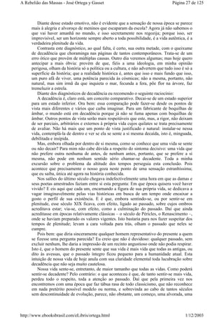Diante desse estado emotivo, não é evidente que a sensação de nossa época se parece
mais à alegria e alvoroço de meninos que escaparam da escola? Agora já não sabemos o
que vai haver amanhã no mundo, e isso secretamente nos regozija; porque isso, ser
imprevisível, ser um horizonte sempre aberto a toda possibilidade, é a vida autêntica, é a
verdadeira plenitude da vida.
Contrasta este diagnóstico, ao qual falta, é certo, sua outra metade, com o queixume
de decadência que choraminga nas páginas de tantos contemporâneos. Trata-se de um
erro ótico que provém de múltiplas causas. Outro dia veremos algumas; mas hoje quero
antecipar a mais óbvia: provém de que, fiéis a uma ideologia, em minha opinião
perigosa, olham da história só a política ou a cultura, e não advertem que tudo isso é só a
superfície da história; que a realidade histórica é, antes que isso e mais fundo que isso,
um puro afã de viver, uma potência parecida às cósmicas; não a mesma, portanto, não
natural, mas sim irmã da que inquieta o mar, fecunda a fera, põe flor na árvore, faz
tremeluzir a estrela.
Diante dos diagnósticos de decadência eu recomendo o seguinte raciocínio:
A decadência é, claro está, um conceito comparativo. Decai-se de um estado superior
para um estado inferior. Ora bem: essa comparação pode fazer-se desde os pontos de
vista mais diferentes e vários que caiba imaginar. Para um fabricante de boquilhas de
âmbar, o mundo está em decadência porque já não se fuma apenas com boquilhas de
âmbar. Outros pontos de vista serão mais respeitáveis que este, mas, a rigor, não deixam
de ser parciais, arbitrários e externos à própria vida cujos quilates se trata precisamente
de avaliar. Não há mais que um ponto de vista justificado e natural: instalar-se nessa
vida, contemplá-la de dentro e ver se ela se sente a si mesma decaída, isto é, minguada,
debilitada e insípida.
Mas, embora olhada por dentro de si mesma, como se conhece que uma vida se sente
ou não decair? Para mim não cabe dúvida a respeito do sintoma decisivo: uma vida que
não prefere outra nenhuma de antes, de nenhum antes, portanto, que se prefere a si
mesma, não pode em nenhum sentido sério chamar-se decadente. Toda a minha
excursão sobre o problema da altitude dos tempos perseguia esta conclusão. Pois
acontece que precisamente o nosso goza neste ponto de uma sensação estranhíssima;
que eu saiba, única até agora na história conhecida.
Nos salões do último século chegava indefectivelmente uma hora em que as damas e
seus poetas amestrados faziam entre si esta pergunta: Em que época quisera você haver
vivido? E eis aqui que cada um, encarnando a figura de sua própria vida, se dedicava a
vagar imaginavelmente pelas vias históricas em busca de um tempo onde encaixar a
gosto o perfil de sua existência. E é que, embora sentindo-se, ou por sentir-se em
plenitude, esse século XIX ficava, com efeito, ligado ao passado, sobre cujos ombros
acreditava estar; via-se, com efeito, como a culminação do passado. Daí que ainda
acreditasse em épocas relativamente clássicas – o século de Péricles, o Renascimento –,
onde se haviam preparado os valores vigentes. Isto bastaria para nos fazer suspeitar dos
tempos de plenitude; levam a cara voltada para trás, olham o passado que neles se
cumpre.
Pois bem: que diria sinceramente qualquer homem representativo do presente a quem
se fizesse uma pergunta parecida? Eu creio que não é duvidoso: qualquer passado, sem
excluir nenhum, lhe daria a impressão de um recinto angustioso onde não podia respirar.
Isto é, que o homem do presente sente que sua vida é mais vida que todas as antigas, ou
dito às avessas, que o passado íntegro ficou pequeno para a humanidade atual. Esta
intuição de nossa vida de hoje anula com sua claridade elemental toda lucubração sobre
decadência que não seja muito cautelosa.
Nossa vida sente-se, entretanto, de maior tamanho que todas as vidas. Como poderá
sentir-se decadente? Pelo contrário: o que aconteceu é que, de tanto sentir-se mais vida,
perdeu todo o respeito, toda a atenção ao passado. Daí que pela primeira vez nos
encontremos com uma época que faz tábua rasa de todo classicismo, que não reconhece
em nada pretérito possível modelo ou norma, e sobrevinda ao cabo de tantos séculos
sem descontinuidade de evolução, parece, não obstante, um começo, uma alvorada, uma
Página 27 de 125A Rebelião das Massas - José Ortega y Gasset
1/12/2003http://www.ebooksbrasil.com/eLibris/ortega.html
 