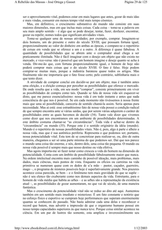ser o aproveitamento vital, podemos estar em mais lugares que antes, gozar de mais idas
e mais vindas, consumir em menos tempo vital mais tempo cósmico.
Mas, em definitivo, o crescimento substantivo do mundo não consiste em suas
maiores dimensões, mas em que inclua mais coisas. Cada coisa – tome-se a palavra em
seu mais amplo sentido – é algo que se pode desejar, tentar, fazer, desfazer, encontrar,
gozar ou repelir; nomes todos que significam atividades vitais.
Tome-se qualquer uma de nossas atividades; por exemplo, comprar. Imaginem-se
dois homens, um do presente e outro do século XVIII, que possuam fortuna igual,
proporcionalmente ao valor do dinheiro em ambas as épocas, e compare-se o repertório
de coisas em venda que se oferece a um e a outro. A diferença é quase fabulosa. A
quantidade de possibilidades que se abrem ante o comprador atual chega a ser
praticamente ilimitada. Não é fácil imaginar com o desejo um objeto que não exista no
mercado, e vice-versa: não é possível que um homem imagine e deseje quanto se acha à
venda. Dir-me-ão que, com fortuna proporcionalmente igual, o homem de hoje não
poderá comprar mais coisas que o do século XVIII. O fato é falso. Hoje podem
comprar-se muitas mais, porque a indústria barateou quase todos os artigos. Mas
finalmente não me importaria que o fato fosse certo; pelo contrário, sublinharia mais o
que tento dizer.
A atividade de comprar conclui em decidir-se por um objeto; mas é também antes
uma eleição, e a eleição começa por perceber as possibilidades que oferece o mercado.
De onde resulta que a vida, em seu modo “comprar”, consiste primeiramente em viver
as possibilidades de compra como tais. Quando se fala de nossa vida sói esquecer-se
disto, que me parece essencialíssimo: nossa vida é em todo instante e antes que nada
consciência do que nos é possível. Se em cada momento não tivéssemos à nossa frente
mais que uma só possibilidade, careceria de sentido chamá-la assim. Seria apenas pura
necessidade. Mas ai está: esse estranhíssimo fato de nossa vida possui a condição radical
de que sempre encontra ante si várias saídas, que por serem várias adquirem o caráter de
possibilidades entre as quais havemos de decidir (34). Tanto vale dizer que vivemos
como dizer que nos encontramos em um ambiente de possibilidades determinadas. A
este âmbito costuma chamar-se “as circunstâncias”. Toda vida é achar-se dentro da
“circunstância” ou mundo (35). Porque este é o sentido originário da idéia (mundo).
Mundo é o repertório de nossas possibilidades vitais. Não é, pois, algo à parte e alheio a
nossa vida, mas que é sua autêntica periferia. Representa o que podemos ser; portanto,
nossa potencialidade vital. Esta tem de se concretizar para realizar-se, ou, dito de outra
maneira, chegamos a ser só uma parte mínima do que podemos ser. Daí que nos parece
o mundo uma coisa tão enorme, e nós, dentro dele, uma coisa tão pequena. O mundo ou
nossa vida possível é sempre mais que nosso destino ou vida efetiva.
Mas agora importa-me só fazer notar como cresceu a vida do homem na dimensão de
potencialidade. Conta com um âmbito de possibilidade fabulosamente maior que nunca.
Na ordem intelectual encontra mais caminho de possível ideação, mais problemas, mais
dados, mais ciências, mais pontos de vista. Enquanto os ofícios ou carreiras na vida
primitiva se numeram quase com os dedos de u’a mão – pastor, caçador, guerreiro,
mago –, o programa de misteres possíveis hoje é superlativamente grande. Nos prazeres
acontece coisa parecida, se bem – e o fenômeno tem mais gravidade do que se supõe –
não é seu elenco tão exuberante como nos demais aspectos da vida. Entretanto, para o
homem de vida média que habita as urbes – e as urbes são a representação da existência
atual –, as possibilidades de gozar aumentaram, no que vai de século, de uma maneira
fantástica.
Mas o crescimento da potencialidade vital não se reduz ao dito até aqui. Aumentou
também em um sentido mais imediato e misterioso. É um fato constante e notório que
no esforço físico e esportivo se cumpram hoje performances que superam enormemente
quantas se conhecem do passado. Não basta admirar cada uma delas e reconhecer o
record que batem, mas advertir a impressão de que o organismo humano possui em
nosso tempo capacidades superiores às que nunca teve. Porque coisa similar acontece na
ciência. Em um par de lustros tão somente, esta ampliou e inverossimilmente seu
Página 29 de 125A Rebelião das Massas - José Ortega y Gasset
1/12/2003http://www.ebooksbrasil.com/eLibris/ortega.html
 