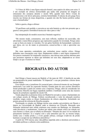 “A Vênus de Milo é uma figura másculo-feminil, uma espécie de atleta com seios. E
é um exemplo de cômica insinceridade que tenha sido proposta tal imagem ao
entusiasmo dos europeus durante o século XIX, quando mais ébrios viviam de
romanticismo e de fervor pela pura, extrema feminilidade. O cânone da arte grega ficou
inscrito nas formas do moço desportista, e quando isto não lhe bastou preferiu sonhar
com o hermafrodita.”
Sobre a guerra, chega a afirmar:
“O pacifismo está perdido e converte-se em nula beateria se não tem presente que a
guerra é uma genial e formidável técnica de vida e para a vida.”
Sua interpretação do modelo escravista é bastante sugestiva:
“Do mesmo modo, costumamos, sem mais reflexão, maldizer da escravidão, não
advertindo o maravilhoso progresso que representou quando foi inventada. Porque antes
o que se fazia era matar os vencidos. Foi um gênio benfeitor da humanidade o primeiro
que ideou, em vez de matar os prisioneiros, conservar-lhes a vida e aproveitar seu
labor.”
São essas aparentes contradições que estimulam nosso espírito crítico. Ortega
defendeu suas concepções com vigor, fundamentos sólidos e uma lógica irreprensível.
Em poucos momentos foi totalmente conclusivo, mas deixou uma enorme abertura para
que possamos repensar as idéias que defendeu em seus dias, adaptando-as ao nosso
tempo e ao que viveremos no futuro.
BIOGRAFIA DO AUTOR
José Ortega y Gasset nasceu em Madrid, a 9 de maio de 1883. A família de sua mãe
era proprietária do jornal madrilenho “El Imparcial” e seu pai jornalista e diretor desse
mesmo diário.
Essa relação com o jornalismo foi essencial para o desenvolvimento de sua formação
intelectual e seu estilo de expressão literária. Grande parte de seus escritos filosóficos
foram produzidos a partir do contato com a imprensa. Ortega, além de considerado um
dos maiores filósofos da língua espanhola também é lembrado como uma das maiores
figuras do jornalismo espanhol do século XX.
Tendo adquirido as primeiras letras em Madrid foi enviado a cursar o bacharelado em
um colégio jesuíta de Málaga. Embora reconhecendo o valor da educação jesuítica
recebida, reagiu contra os tênues fundamentos da ciência adquirida, formulando um
projeto pessoal de reforma da filosofia européia.
Terminando os estudos em Málaga iniciou seus estudos universitários em Deusto e
depois na Universidade de Madrid, onde se doutorou em Filosofia. Buscando uma
formação intelectual mais sólida continuou seus estudos em Marburgo, na Alemanha,
onde prevalecia o neokantismo. Acabou por adotar uma atitude crítica em relação aos
seus mestres e a Kant, que se refletiu na afirmação: “Durante dez anos vivi no mundo do
pensamento kantiano: eu o respirei com a uma atmosfera que foi, ao mesmo tempo,
minha casa e minha prisão (...) Com grande esforço, consegui evadir-me da prisão
kantiana e escapei de sua influência atmosférica.”
A partir de 1910 iniciou uma vida pública repartida entre a docência universitária e
atividades políticas e culturais extra acadêmicas.
Página 3 de 125A Rebelião das Massas - José Ortega y Gasset
1/12/2003http://www.ebooksbrasil.com/eLibris/ortega.html
 