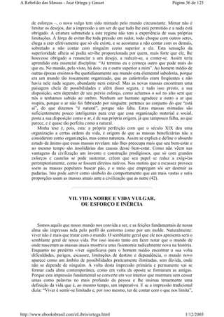 de esforços –, o novo vulgo tem sido mimado pelo mundo circunstante. Mimar não é
limitar os desejos, dar a impressão a um ser de que tudo lhe está permitido e a nada está
obrigado. A criatura submetida a este regime não tem a experiência de suas próprias
limitações. À força de evitar-lhe toda pressão em redor, todo choque com outros seres,
chega a crer efetivamente que só ele existe, e se acostuma a não contar com os demais,
sobretudo a não contar com ninguém como superior a ele. Esta sensação da
superioridade alheia só podia ser-lhe proporcionada por quem, mais forte que ele, lhe
houvesse obrigado a renunciar a um desejo, a reduzir-se, a conter-se. Assim teria
aprendido esta essencial disciplina: “Aí termino eu e começa outro que pode mais do
que eu. No mundo, pelo visto, há dois: eu e outro superior a mim”. Ao homem médio de
outras épocas ensinava-lhe quotidianamente seu mundo esta elemental sabedoria, porque
era um mundo tão toscamente organizado, que as catástrofes eram freqüentes e não
havia nele nada seguro, abundante nem estável. Mas as novas massas encontram uma
paisagem cheia de possibilidades e além disso segura, e tudo isso presto, a sua
disposição, sem depender de seu prévio esforço, como achamos o sol no alto sem que
nós o tenhamos subido ao ombro. Nenhum ser humano agradece a outro o ar que
respira, porque o ar não foi fabricado por ninguém: pertence ao conjunto do que “está
aí”, do que dizemos “é natural”, porque não falta. Estas massas mimadas são
suficientemente pouco inteligentes para crer que essa organização material e social,
posta a sua disposição como o ar, é de sua própria origem, já que tampouco falha, ao que
parece, e é quase tão perfeita como a natural.
Minha tese é, pois, esta: a própria perfeição com que o século XIX deu uma
organização a certas ordens da vida, é origem de que as massas beneficiárias não a
considerem como organização, mas como natureza. Assim se explica e define o absurdo
estado de ânimo que essas massas revelam: não lhes preocupa mais que seu bem-estar e
ao mesmo tempo são insolidárias das causas desse bem-estar. Como não vêem nas
vantagens da civilização um invento e construção prodigiosos, que só com grandes
esforços e cautelas se pode sustentar, crêem que seu papel se reduz a exigi-las
peremptoriamente, como se fossem direitos nativos. Nos motins que a escassez provoca
soem as massas populares buscar pão, e o meio que empregam sói ser destruir as
padarias. Isto pode servir como símbolo do comportamento que em mais vastas e sutis
proporções usam as massas atuais ante a civilização que as nutre (42).
VII. VIDA NOBRE E VIDA VULGAR,
OU ESFORÇO E INÉRCIA
Somos aquilo que nosso mundo nos convida a ser, e as feições fundamentais de nossa
alma são impressas nela pelo perfil do contorno como por um molde. Naturalmente:
viver não é mais que tratar com o mundo. O semblante geral que ele nos apresenta será o
semblante geral de nossa vida. Por isso insisto tanto em fazer notar que o mundo de
onde nasceram as massas atuais mostrava uma fisionomia radicalmente nova na história.
Enquanto no pretérito viver significava para o homem médio encontrar a sua volta
dificuldades, perigos, escassez, limitações de destino e dependência, o mundo novo
aparece como um âmbito de possibilidades praticamente ilimitadas, sem dúvida, onde
não se depende de ninguém. À volta desta impressão primária e permanente vai se
formar cada alma contemporânea, como em volta da oposta se formaram as antigas.
Porque esta impressão fundamental se converte em voz interior que murmura sem cessar
umas como palavras no mais profundo da pessoa e lhe insinua tenazmente uma
definição da vida que é, ao mesmo tempo, um imperativo. E se a impressão tradicional
dizia: “Viver é sentir-se limitado e, por isso mesmo, ter de contar com o que nos limita”,
Página 36 de 125A Rebelião das Massas - José Ortega y Gasset
1/12/2003http://www.ebooksbrasil.com/eLibris/ortega.html
 