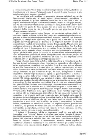 a voz novíssima grita: “Viver é não encontrar limitação alguma; portanto, abandonar-se
tranqüilamente a si mesmo. Praticamente nada é impossível, nada é perigoso e, em
princípio, ninguém é superior a ninguém”.
Esta experiência básica modifica por completo a estrutura tradicional, perene, do
homem-massa. Porque este se sentiu sempre constitutivamente condicionado a
limitações materiais e a poderes superiores sociais. Isto era, a seus olhos, a vida. Se
lograva melhorar sua situação, se ascendia socialmente, atribuía-o a um golpe da sorte,
que lhe era nominativamente favorável. E quando não a isto, a um enorme esforço e ele
sabia muito bem quanto lhe havia custado. Em um e outro caso tratava-se de uma
exceção à índole normal da vida e do mundo; exceção que, como tal, era devida a
alguma causa especialíssima.
Mas a nova massa encontra a plena franquia vital como estado nativo e estabelecido,
sem causa especial nenhuma. Nada de fora a incita a reconhecer nela própria limites e,
portanto, a contar em todo momento com outras instâncias, sobretudo com instâncias
superiores. O labrego chinês acreditava, até há pouco, que o bem-estar de sua vida
dependia das virtudes privadas que possuísse o seu Imperador. Portanto, sua vida era
constantemente regulada por esta instância suprema de que dependia. Mas o homem que
analisamos habitua-se a não apelar de si mesmo a nenhuma instância fora dele. Está
satisfeito tal como é. Ingenuamente, sem necessidade de ser vão, como a coisa mais
natural do mundo, tenderá a afirmar e considerar bom tudo quanto em si acha; opiniões,
apetites, preferências ou gostos. Por que não, se, segundo vemos, nada nem ninguém o
força a compreender que ele é um homem de segunda classe, limitadíssimo, incapaz de
criar nem conservar a organização mesma que dá à sua vida essa amplitude e esse
contentamento, nos quais baseia tal afirmação de sua pessoa?
Nunca o homem-massa teria apelado a nada fora dele se a circunstância não lhe
houvesse forçado violentamente a isso. Como agora a circunstância não o obriga, o
eterno homem-massa, conseqüente com sua índole, deixa de apelar e sente-se soberano
de sua vida. Contrariamente, o homem seleto ou excelente está constituído por uma
íntima necessidade de apelar de si mesmo a uma norma além dele, superior a ele, a cujo
serviço livremente se põe. Lembre-se de que, no início, distinguíamos o homem
excelente do homem vulgar dizendo: que aquele é o que exige muito de si mesmo, e
este, o que não exige nada, apenas contenta-se com o que é e está encantado consigo
mesmo (43). Contra o que sói crer-se, é a criatura de seleção, e não a massa, quem vive
em essencial servidão. Sua vida não lhe apraz se não a faz consistir em serviço a algo
transcendente. Por isso não estima a necessidade de servir como uma opressão. Quando
esta, por infelicidade, lhe falta, sente desassossego e inventa novas normas mais difíceis,
mais exigentes, que a oprimam. Isto é a vida como disciplina – a vida nobre –. A
nobreza define-se pela exigência, pelas obrigações, não pelos direitos. Noblesse oblige.
“Viver a gosto é de plebeu: o nobre aspira a ordenação e a lei” (Goethe). Os privilégios
da nobreza não são originariamente concessões ou favores, mas, pelo contrário, são
conquistas, e, em princípio, supõe sua conservação que o privilegiado seria capaz de
reconquistá-las em todo instante, se fosse necessário e alguém se lho disputasse (44). Os
direitos privados ou privilégios não são, pois, posse passiva e simples gozo, mas
representam o perfil onde chega o esforço da pessoa. Contrariamente, os direitos
comuns, como são os “do homem e do cidadão”, são propriedade passiva, puro usufruto
e benefício, tão generoso do destino com que todo homem se encontra, e que não
corresponde a esforço algum, como não seja o respirar e evitar a demência. Eu diria,
pois, que o direito impessoal se tem e o pessoal se mantém.
É irritante a degeneração sofrida no vocabulário usual por uma palavra tão
inspiradora como “nobreza”. Porque ao significar para muitos “nobreza de sangue”
hereditária, converte-se em algo parecido aos direitos comuns, numa qualidade estática e
passiva, que se recebe e transmite como uma coisa inerte. Mas o sentido próprio, o
étimo do vocábulo “nobreza” é essencialmente dinâmico. Nobre significa o
“conhecido”, entende-se o conhecido de todo o mundo, o famoso, que se deu a conhecer
sobressaindo sobre a massa anônima. Implica um esforço insólito que motivou a fama.
Página 37 de 125A Rebelião das Massas - José Ortega y Gasset
1/12/2003http://www.ebooksbrasil.com/eLibris/ortega.html
 