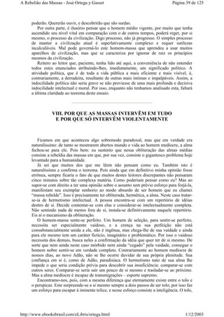 poderão. Quererão ouvir, e descobrirão que são surdas.
Por outra parte, é ilusório pensar que o homem médio vigente, por muito que tenha
ascendido seu nível vital em comparação com o de outros tempos, poderá reger, por si
mesmo, o processo da civilização. Digo processo, não já progresso. O simples processo
de manter a civilização atual é superlativamente complexo e requer sutilezas
incalculáveis. Mal pode governá-lo este homem-massa que aprendeu a usar muitos
aparelhos de civilização, mas que se caracteriza por ignorar de raiz os princípios
mesmos da civilização.
Reitero ao leitor que, paciente, tenha lido até aqui, a conveniência de não entender
todos estes enunciados atribuindo-lhes, imediatamente, um significado político. A
atividade política, que é de toda a vida pública a mais eficiente e mais visível, é,
contrariamente, a derradeira, resultante de outras mais íntimas e impalpáveis. Assim, a
indocilidade política não seria grave se não proviesse de uma mais profunda e decisiva
indocilidade intelectual e moral. Por isso, enquanto não tenhamos analisado esta, faltará
a última claridade ao teorema deste ensaio.
VIII. POR QUE AS MASSAS INTERVÊM EM TUDO
E POR QUE SÓ INTERVÊM VIOLENTAMENTE
Ficamos em que aconteceu algo sobremodo paradoxal, mas que em verdade era
naturalíssimo: de tanto se mostrarem abertos mundo e vida ao homem medíocre, a alma
fechou-se para ele. Pois bem: eu sustento que nessa obliteração das almas médias
consiste a rebeldia das massas em que, por sua vez, consiste o gigantesco problema hoje
levantado para a humanidade.
Já sei que muitos dos que me lêem não pensam como eu. Também isto é
naturalíssimo e confirma o teorema. Pois ainda que em definitivo minha opinião fosse
errônea, sempre ficaria o fato de que muitos destes leitores discrepantes não pensaram
cinco minutos sobre tão complexa matéria. Como poderiam pensar como eu? Mas ao
supor-se com direito a ter uma opinião sobre o assunto sem prévio esforço para forjá-la,
manifestam seu exemplar senhorio ao modo absurdo de ser homem que eu chamei
“massa rebelde”. Isso é precisamente ter obliterada, hermética, a alma. Neste caso tratar-
se-ia de hermetismo intelectual. A pessoa encontra-se com um repertório de idéias
dentro de si. Decide contentar-se com elas e considerar-se intelectualmente completa.
Não sentindo nada de menos fora de si, instala-se definitivamente naquele repertório.
Eis aí o mecanismo da obliteração.
O homem-massa sente-se perfeito. Um homem de seleção, para sentir-se perfeito,
necessita ser especialmente vaidoso, e a crença na sua perfeição não está
consubstancialmente unida a ele, não é ingênua, mas chega-lhe de sua vaidade e ainda
para ele mesmo tem um caráter fictício, imaginário e problemático. Por isso o vaidoso
necessita dos demais, busca neles a confirmação da idéia que quer ter de si mesmo. De
sorte que nem ainda neste caso mórbido nem ainda “cegado” pela vaidade, consegue o
homem nobre sentir-se em verdade completo. Contrariamente ao homem medíocre de
nossos dias, ao novo Adão, não se lhe ocorre duvidar de sua própria plenitude. Sua
confiança em si é, como de Adão, paradisíaca. O hermetismo nato de sua alma lhe
impede o que seria condição prévia para descobrir sua insuficiência: comparar-se com
outros seres. Comparar-se seria sair um pouco de si mesmo e trasladar-se ao próximo.
Mas a alma medíocre é incapaz de transmigrações – esporte supremo.
Encontramo-nos, pois, com a mesma diferença que eternamente existe entre o tolo e
o perspicaz. Este surpreende-se a si mesmo sempre a dois passos de ser tolo; por isso faz
um esforço para escapar à iminente tolice, e nesse esforço consiste a inteligência. O tolo,
Página 39 de 125A Rebelião das Massas - José Ortega y Gasset
1/12/2003http://www.ebooksbrasil.com/eLibris/ortega.html
 