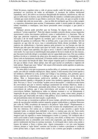 Onde há pouca, regulam estas a vida só grosso modo; onde há muita, penetram até o
pormenor no exercício de todas as atividades. A escassez da cultura intelectual
espanhola, isto é, do cultivo ou exercício disciplinado do intelecto, manifesta-se, não em
que se saiba mais ou menos, mas na habitual falta de cautela e cuidados para ajustar-se à
verdade que soem mostrar os que falam e escrevem. Não, pois, em que se acerte ou não
– a verdade não está em nossa mão –, mas na falta de escrúpulo que leva a não cumprir
os requisitos elementais para acertar. Continuamos sendo o eterno padre de aldeia que
rebate triunfante o maniqueu, sem haver procurado antes averiguar o que pensa o
maniqueu.
Qualquer pessoa pode perceber que na Europa, há alguns anos, começaram a
acontecer “coisas esquisitas”. Para dar algum exemplo concreto destas coisas esquisitas
mencionarei certos movimentos políticos, como o sindicalismo e o fascismo. Não se
diga que parecem esquisitos simplesmente porque são novos. O entusiasmo pela
inovação é de tal modo ingênito no europeu, que o levou a produzir a história mais
inquieta de quantas se conhecem. Não se atribua, pois, o que estes novos fatos têm de
esquisito ao que têm de novo, mas à estranhíssima bitola destas novidades. Sob as
espécies de sindicalismo e fascismo aparece pela primeira vez na Europa um tipo de
homem que não quer dar razões nem quer ter razão, mas que, simplesmente, se mostra
resolvido a impor suas opiniões. Eis aqui o novo: o direito a não ter razão, a razão da
sem-razão. Eu vejo nisso a manifestação mais palpável do novo modo de ser das massas,
por haverem resolvido dirigir a sociedade sem ter capacidade para isso. Em sua conduta
política revela-se a estrutura da alma nova da maneira mais crua e contundente, mas a
chave está no hermetismo intelectual. O homem médio encontra-se com “ideais” dentro
de si, mas carece da função de idear. Nem sequer suspeita qual é o elemento sutilíssimo
em que as idéias vivem. Quer opinar, mas não quer aceitar as condições e supostos de
todo opinar. Daqui que suas “idéias” não sejam efetivamente senão apetites ou palavras,
como as romanças musicais.
Ter uma idéia é crer que se possuem as razões dela, e é, portanto, crer que existe uma
razão, um orbe de verdades inteligíveis. Idear, opinar, é uma mesma coisa como apelar a
tal instância, submeter-se a ela, aceitar seu Código e sua sentença, crer, portanto, que a
forma superior da convivência é o diálogo em que se discutem as razões de nossas
idéias. Mas o homem-massa sentir-se-ia perdido se aceitasse a discussão, e
instintivamente repudia a obrigação de acatar essa instância suprema que se acha fora
dele. Por isso, o “novo” é na Europa “acabar com as discussões”, e detesta-se toda forma
de convivência que por si mesma implique acatamento de normas objetivas, desde a
conversação até o Parlamento, passando pela ciência. Isso quer dizer que se renuncia à
convivência de cultura, que é uma convivência sob normas, e retrocede-se a uma
convivência bárbara. Suprimem-se todos os trâmites normais e se vai diretamente à
imposição do que se deseja. O hermetismo da alma, que, como vimos antes, propele a
massa para que intervenha em toda a vida pública, leva-a também, inexoravelmente, a
um procedimento único de intervenção: a ação direta.
O dia em que se reconstrua a gênese de nosso tempo, advertir-se-á que as primeiras
notas de sua peculiar melodia soaram naqueles grupos sindicalistas e realistas franceses
por volta de 1900, inventores da maneira e da palavra “ação direta”. Perpetuamente o
homem tem recorrido à violência: às vezes este recurso era simplesmente um crime, e
não nos interessa. Em outras era a violência o meio a que recorria a quem havia
esgotado todos os demais para defender a razão e a justiça que cria ter. Será muito
lamentável que a condição humana leve volta e meia a esta forma de violência, mas é
inegável que ela significa a maior homenagem à razão e à justiça. Tal violência não é
outra coisa senão a razão exasperada. A força era, com efeito, a ultima ratio. Um pouco
estupidamente tem se entendido com ironia esta expressão, que declara muito bem o
prévio rendimento da força às normas racionais. A civilização não é outra coisa senão o
ensaio de reduzir a força a ultima ratio. Agora começamos a ver isto com bastante
clareza, porque a “ação direta” consiste em inverter a ordem e proclamar a violência
como prima ratio; a rigor, como única razão é ela a norma que propõe a anulação de
Página 41 de 125A Rebelião das Massas - José Ortega y Gasset
1/12/2003http://www.ebooksbrasil.com/eLibris/ortega.html
 