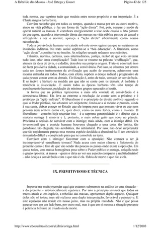 toda norma, que suprime tudo que medeia entre nosso propósito e sua imposição. É a
Charta magna da barbárie.
Convém recordar que em todos os tempos, quando a massa por um ou outro motivo,
atuou na vida pública, o fez em forma de “ação direta”. Foi, pois, sempre o modo de
operar natural às massas. E corrobora energicamente a tese deste ensaio o fato patente
de que agora, quando a intervenção direta das massas na vida pública passou de casual e
infreqüente a ser o normal, apareça a “ação direta” oficialmente como norma
reconhecida.
Toda a convivência humana vai caindo sob este novo regime em que se suprimem as
instâncias indiretas. No trato social suprime-se a “boa educação”. A literatura, como
“ação direta”, constitui-se no insulto. As relações sexuais reduzem seus trâmites.
Trâmites, normas, cortesia, usos intermediários, justiça, razão! de que veio inventar
tudo isso, criar tanta complicação? Tudo isso se resume na palavra “civilização”, que,
através da idéia de civis, o cidadão, descobre sua própria origem. Trata-se com tudo isso
de fazer possível a cidade, a comunidade, a convivência. Por isso, se olhamos por dentro
cada um desses instrumentos da civilização que acabo de enumerar, acharemos uma
mesma entranha em todos. Todos, com efeito, supõem o desejo radical e progressivo de
cada pessoa contar com as demais. Civilização é, antes de tudo, vontade de convivência.
É se incivil e bárbaro na medida em que não se conte com os demais. A barbárie é
tendência à dissociação. .E assim todas as épocas bárbaras têm sido tempo de
espalhamento humano, pululação de mínimos grupos separados e hostis.
A forma que na política representou a mais alta vontade de convivência é a
democracia liberal. Ela leva ao extremo a resolução de contar com o próximo e é
protótipo da “ação indireta”. O liberalismo é o princípio de direito político segundo o
qual o Poder público, não obstante ser onipotente, limita-se a si mesmo e procura, ainda
à sua custa, deixar espaço no Estado que ele impera para que possam viver os que nem
pensam nem sentem como ele, quer dizer, como os mais fortes, como a maioria. O
liberalismo – convém hoje recordar isto – é a suprema generosidade: é o direito que a
maioria outorga à minoria e é, portanto, o mais nobre grito que soou no planeta.
Proclama a decisão de conviver com o inimigo; mais ainda, com o inimigo débil. Era
inverossímil que a espécie humana houvesse chegado a uma coisa tão bonita, tão
paradoxal, tão elegante, tão acrobática, tão antinatural. Por isso, não deve surpreender
que tão rapidamente pareça essa mesma espécie decidida a abandoná-la. E um exercício
demasiado difícil e complicado para que se consolide na terra.
Conviver com o inimigo! Governar com a oposição! Não começa a ser já
incompreensível semelhante ternura? Nada acusa com maior clareza a fisionomia do
presente como o fato de que vão sendo tão poucos os países onde existe a oposição. Em
quase todos, uma massa homogênea pesa sobre o Poder público e esmaga, aniquila todo
o grupo opositor. A massa – quem o diria ao ver seu aspecto compacto e multitudinário?
– não deseja a convivência com o que não é ela. Odeia de morte o que não é ela.
IX. PRIMITIVISMO E TÉCNICA
Importa-me muito recordar aqui que estamos submersos na análise de uma situação –
a do presente – substancialmente equívoca. Por isso a princípio insinuei que todos os
traços atuais e, em espécie, a rebelião das massas, apresentam duplo aspecto. Qualquer
deles não só tolera, mas até reclama uma dupla interpretação, favorável e pejorativa. E
este equívoco não reside em nosso juízo, mas na própria realidade. Não é que possa
parecer-nos por um lado bem, por outro mal, mas é que em si mesma a situação presente
é potência bifronte de triunfo ou de morte.
Página 42 de 125A Rebelião das Massas - José Ortega y Gasset
1/12/2003http://www.ebooksbrasil.com/eLibris/ortega.html
 