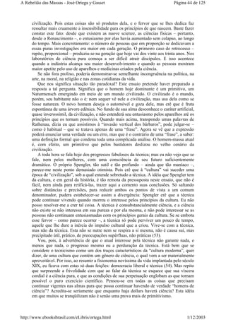 civilização. Pois estas coisas são só produtos dela, e o fervor que se lhes dedica faz
ressaltar mais cruamente a insensibilidade para os princípios de que nascem. Baste fazer
constar este fato: desde que existem as nuove scienze, as ciências físicas – portanto,
desde o Renascimento –, o entusiasmo por elas havia aumentado sem colapso, ao longo
do tempo. Mais concretamente: o número de pessoas que em proporção se dedicavam a
essas puras investigações era maior em cada geração. O primeiro caso de retrocesso –
repito, proporcional – produziu-se na geração que hoje vai dos vinte aos trinta anos. Nos
laboratórios de ciência pura começa a ser difícil atrair discípulos. E isso acontece
quando a indústria alcança seu maior desenvolvimento e quando as pessoas mostram
maior apetite pelo uso de aparelhos e medicinas criados pela ciência.
Se não fora prolixo, poderia demonstrar-se semelhante incongruência na política, na
arte, na moral, na religião e nas zonas cotidianas da vida.
Que nos significa situação tão paradoxal? Este ensaio pretende haver preparado a
resposta a tal pergunta. Significa que o homem hoje dominante é um primitivo, um
Naturmensch emergindo em meio de um mundo civilizado. O civilizado é o mundo,
porém, seu habitante não o é: nem sequer vê nele a civilização, mas usa dela como se
fosse natureza. O novo homem deseja o automóvel e goza dele, mas crê que é fruta
espontânea de uma árvore edênica. No fundo de sua alma desconhece o caráter artificial,
quase inverossímil, da civilização, e não estenderá seu entusiasmo pelos aparelhos até os
princípios que os tornam possíveis. Quando mais acima, transpondo umas palavras de
Rathenau, dizia eu que assistimos à “invasão vertical dos bárbaros”, pode julgar-se –
como é habitual – que se tratava apenas de uma “frase”. Agora se vê que a expressão
poderá enunciar uma verdade ou um erro, mas que é o contrário de uma “frase”, a saber:
uma definição formal que condena toda uma complicada análise. O homem-massa atual
é, com efeito, um primitivo que pelos bastidores deslizou no velho cenário da
civilização.
A toda hora se fala hoje dos progressos fabulosos da técnica; mas eu não vejo que se
fale, nem pelos melhores, com uma consciência de seu futuro suficientemente
dramático. O próprio Spengler, tão sutil e tão profundo – ainda que tão maníaco –,
parece-me neste ponto demasiado otimista. Pois crê que à “cultura” vai suceder uma
época de “civilização”, sob a qual entende sobretudo a técnica. A idéia que Spengler tem
da cultura, e em geral da história, é tão remota da pressuposta neste ensaio, que não é
fácil, nem ainda para retificá-las, trazer aqui a comento suas conclusões. Só saltando
sobre distâncias e precisões, para reduzir ambos os pontos de vista a um comum
denominador, pudera estabelecer-se assim a divergência: Spengler crê que a técnica
pode continuar vivendo quando morreu o interesse pelos princípios da cultura. Eu não
posso resolver-me a crer tal coisa. A técnica é consubstancialmente ciência, e a ciência
não existe se não interessa em sua pureza e por ela mesma, e não pode interessar se as
pessoas não continuam entusiasmadas com os princípios gerais da cultura. Se se embota
esse fervor – como parece ocorrer –, a técnica só pode perviver um pouco de tempo,
aquele que lhe dure a inércia do impulso cultural que a criou. Vive-se com a técnica,
mas não da técnica. Esta não se nutre nem se respira a si mesma, não é causa sui, mas
precipitado útil, prático, de preocupações supérfluas, não práticas (53).
Vou, pois, à advertência de que o atual interesse pela técnica não garante nada, e
menos que nada, o progresso mesmo ou a perduração da técnica. Está bem que se
considere o tecnicismo como um dos traços característicos da “cultura moderna”, quer
dizer, de uma cultura que contém um gênero de ciência, o qual vem a ser materialmente
aproveitável. Por isso, ao resumir a fisionomia novíssima da vida implantada pelo século
XIX, eu ficava com estas só duas feições: democracia liberal e técnica (54). Mas repito
que surpreende a frivolidade com que ao falar da técnica se esquece que sua víscera
cordial é a ciência pura, e que as condições de sua perpetuação englobam as que tornam
possível o puro exercício científico. Pensou-se em todas as coisas que precisam
continuar vigentes nas almas para que possa continuar havendo de verdade “homens de
ciência”? Acredita-se seriamente que enquanto haja dollars haverá ciência? Esta idéia
em que muitos se tranqüilizam não é senão uma prova mais de primitivismo.
Página 44 de 125A Rebelião das Massas - José Ortega y Gasset
1/12/2003http://www.ebooksbrasil.com/eLibris/ortega.html
 